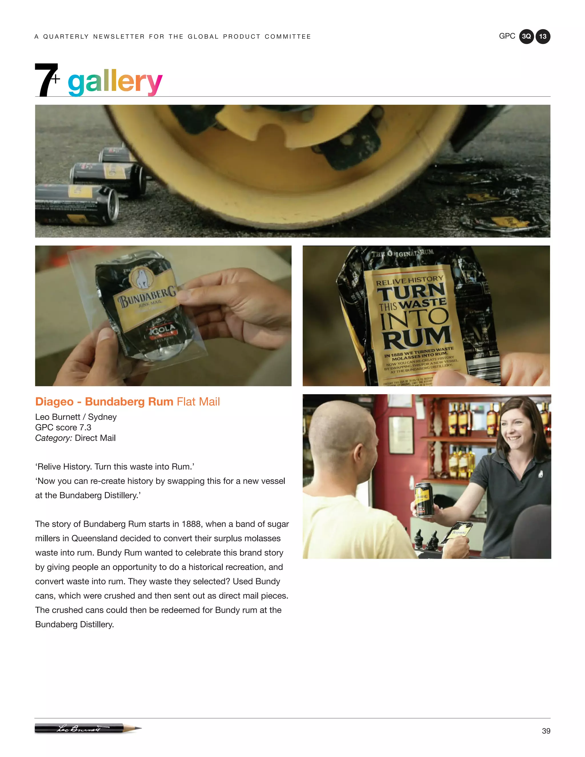 GPC 3Q 13
39
a q u a r t e r ly n e w s l e t t e r f o r t h e g l o b a l p r o d u c t c o m m i t t e e
Diageo - Bundaberg Rum Flat Mail
Leo Burnett / Sydney
GPC score 7.3
Category: Direct Mail
‘Relive History. Turn this waste into Rum.’
‘Now you can re-create history by swapping this for a new vessel
at the Bundaberg Distillery.’
The story of Bundaberg Rum starts in 1888, when a band of sugar
millers in Queensland decided to convert their surplus molasses
waste into rum. Bundy Rum wanted to celebrate this brand story
by giving people an opportunity to do a historical recreation, and
convert waste into rum. They waste they selected? Used Bundy
cans, which were crushed and then sent out as direct mail pieces.
The crushed cans could then be redeemed for Bundy rum at the
Bundaberg Distillery.
gallery7+
 