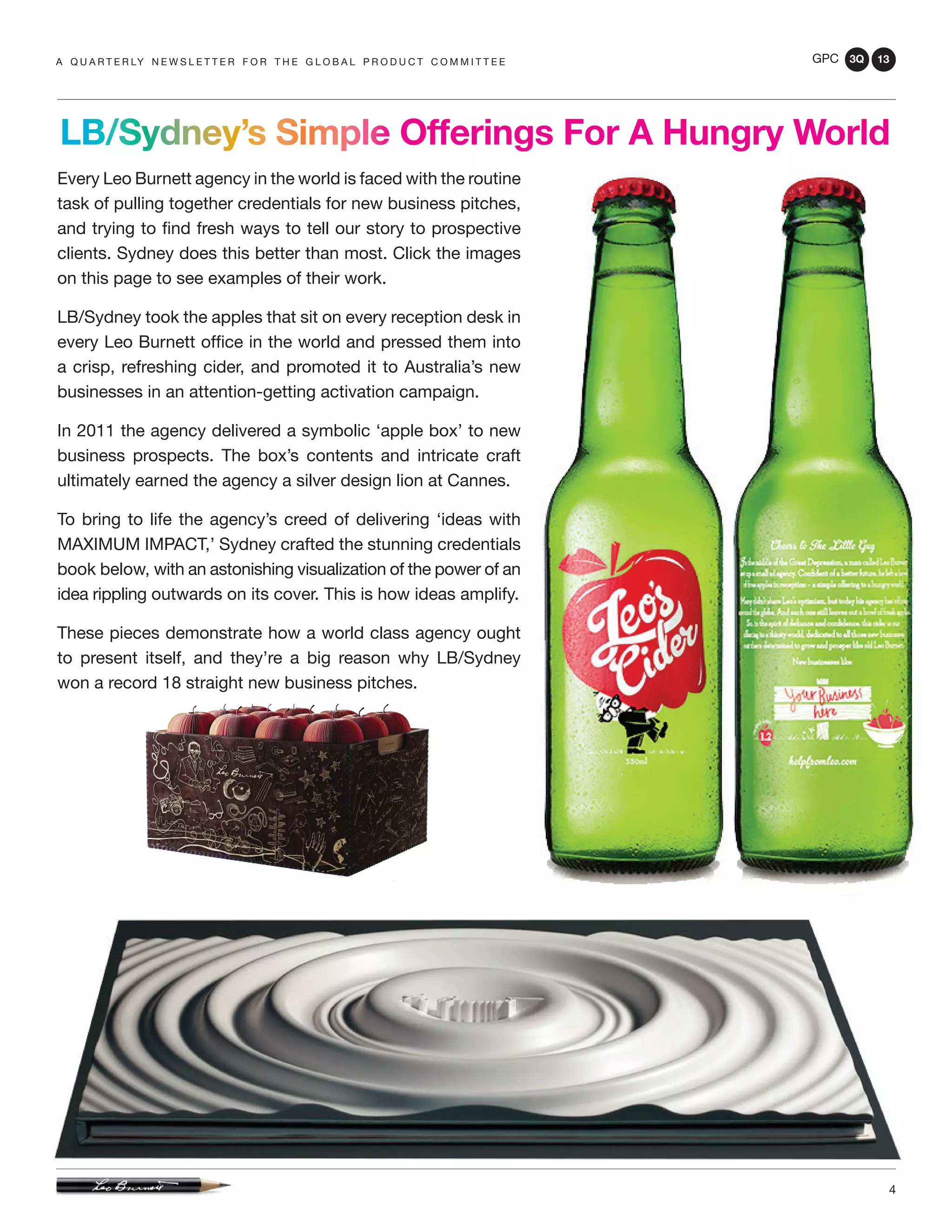 GPC 3Q 13
4
Every Leo Burnett agency in the world is faced with the routine
task of pulling together credentials for new business pitches,
and trying to find fresh ways to tell our story to prospective
clients. Sydney does this better than most. Click the images
on this page to see examples of their work.
LB/Sydney took the apples that sit on every reception desk in
every Leo Burnett office in the world and pressed them into
a crisp, refreshing cider, and promoted it to Australia’s new
businesses in an attention-getting activation campaign.
In 2011 the agency delivered a symbolic ‘apple box’ to new
business prospects. The box’s contents and intricate craft
ultimately earned the agency a silver design lion at Cannes.
To bring to life the agency’s creed of delivering ‘ideas with
MAXIMUM IMPACT,’ Sydney crafted the stunning credentials
book below, with an astonishing visualization of the power of an
idea rippling outwards on its cover. This is how ideas amplify.
These pieces demonstrate how a world class agency ought
to present itself, and they’re a big reason why LB/Sydney
won a record 18 straight new business pitches.
a q u a r t e r ly n e w s l e t t e r f o r t h e g l o b a l p r o d u c t c o m m i t t e e
LB/Sydney’s Simple Offerings For A Hungry World
 