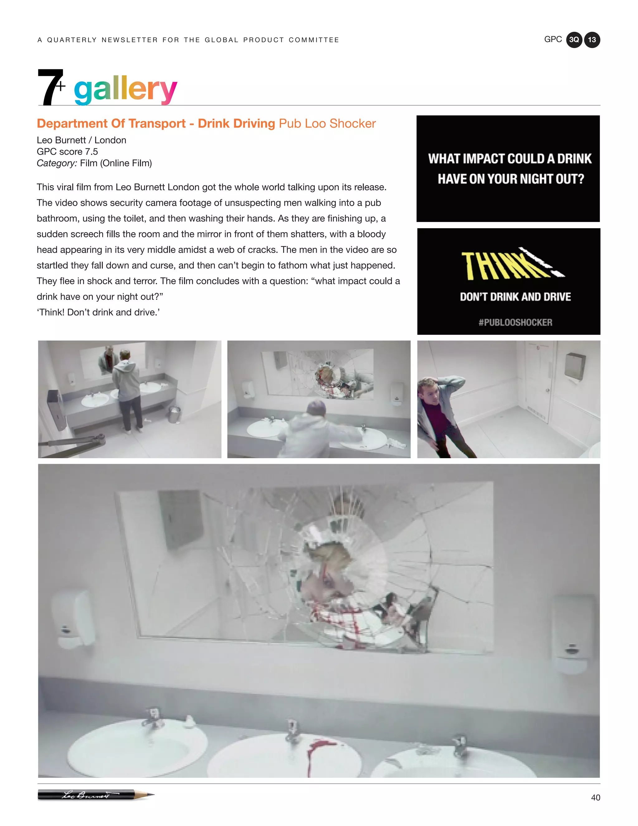 GPC 3Q 13
40
a q u a r t e r ly n e w s l e t t e r f o r t h e g l o b a l p r o d u c t c o m m i t t e e
Department Of Transport - Drink Driving Pub Loo Shocker
Leo Burnett / London
GPC score 7.5
Category: Film (Online Film)
This viral film from Leo Burnett London got the whole world talking upon its release.
The video shows security camera footage of unsuspecting men walking into a pub
bathroom, using the toilet, and then washing their hands. As they are finishing up, a
sudden screech fills the room and the mirror in front of them shatters, with a bloody
head appearing in its very middle amidst a web of cracks. The men in the video are so
startled they fall down and curse, and then can’t begin to fathom what just happened.
They flee in shock and terror. The film concludes with a question: “what impact could a
drink have on your night out?”
‘Think! Don’t drink and drive.’
gallery7+
 