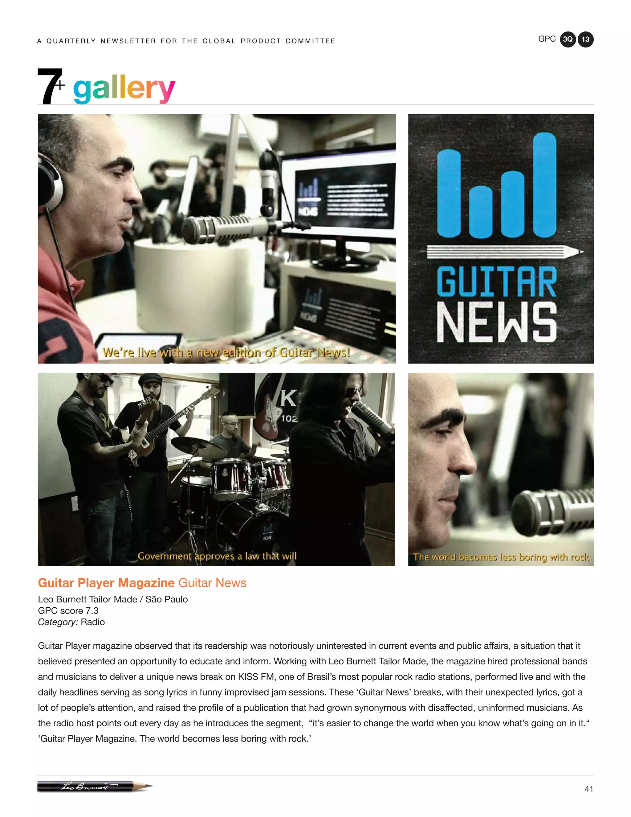 GPC 3Q 13
41
a q u a r t e r ly n e w s l e t t e r f o r t h e g l o b a l p r o d u c t c o m m i t t e ea q u a r t e r ly n e w s l e t t e r f o r t h e g l o b a l p r o d u c t c o m m i t t e e
Guitar Player Magazine Guitar News
Leo Burnett Tailor Made / São Paulo
GPC score 7.3
Category: Radio
Guitar Player magazine observed that its readership was notoriously uninterested in current events and public affairs, a situation that it
believed presented an opportunity to educate and inform. Working with Leo Burnett Tailor Made, the magazine hired professional bands
and musicians to deliver a unique news break on KISS FM, one of Brasil’s most popular rock radio stations, performed live and with the
daily headlines serving as song lyrics in funny improvised jam sessions. These ‘Guitar News’ breaks, with their unexpected lyrics, got a
lot of people’s attention, and raised the profile of a publication that had grown synonymous with disaffected, uninformed musicians. As
the radio host points out every day as he introduces the segment, “it’s easier to change the world when you know what’s going on in it.“
‘Guitar Player Magazine. The world becomes less boring with rock.’
gallery7+
 