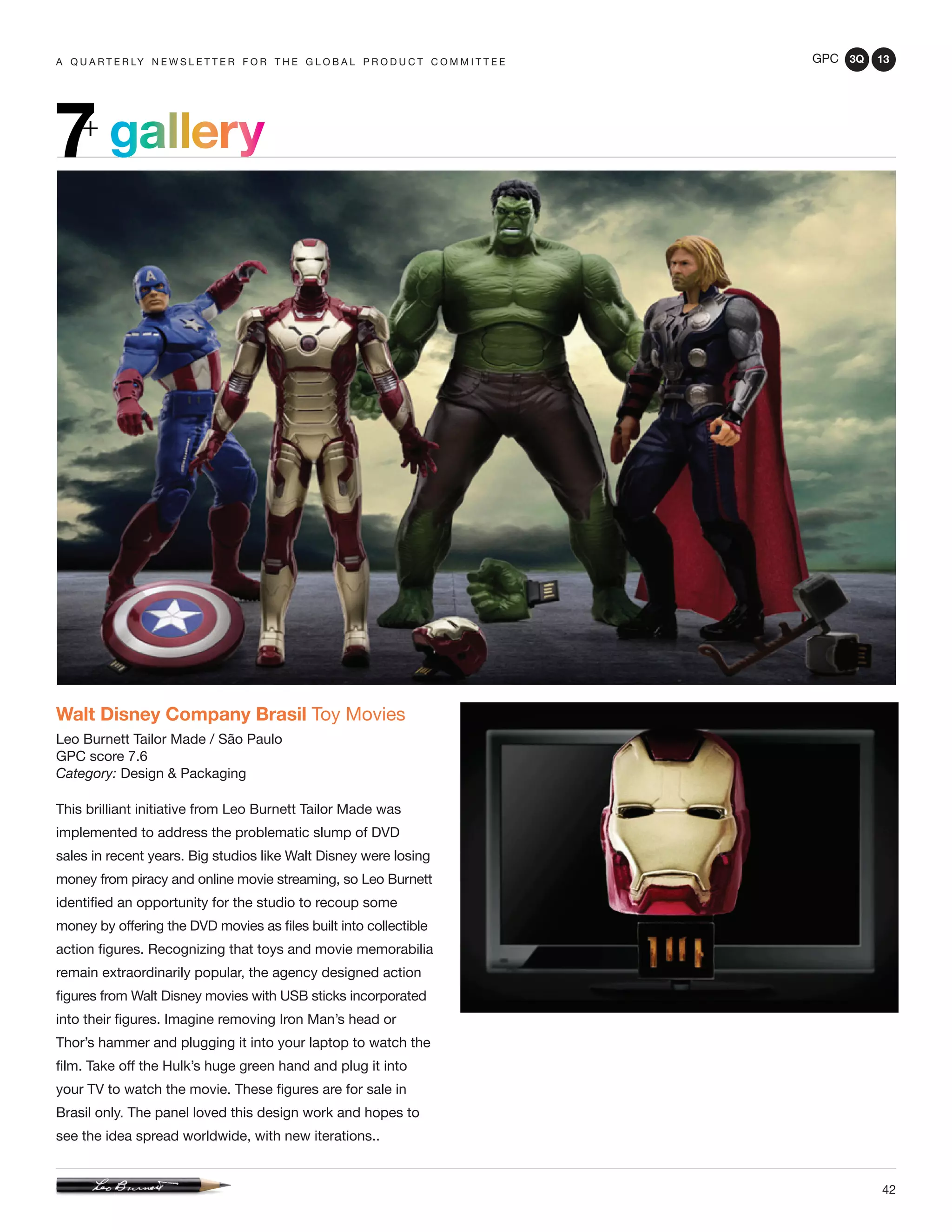 GPC 3Q 13
42
a q u a r t e r ly n e w s l e t t e r f o r t h e g l o b a l p r o d u c t c o m m i t t e e
gallery7+
Walt Disney Company Brasil Toy Movies
Leo Burnett Tailor Made / São Paulo
GPC score 7.6
Category: Design & Packaging
This brilliant initiative from Leo Burnett Tailor Made was
implemented to address the problematic slump of DVD
sales in recent years. Big studios like Walt Disney were losing
money from piracy and online movie streaming, so Leo Burnett
identified an opportunity for the studio to recoup some
money by offering the DVD movies as files built into collectible
action figures. Recognizing that toys and movie memorabilia
remain extraordinarily popular, the agency designed action
figures from Walt Disney movies with USB sticks incorporated
into their figures. Imagine removing Iron Man’s head or
Thor’s hammer and plugging it into your laptop to watch the
film. Take off the Hulk’s huge green hand and plug it into
your TV to watch the movie. These figures are for sale in
Brasil only. The panel loved this design work and hopes to
see the idea spread worldwide, with new iterations..
 