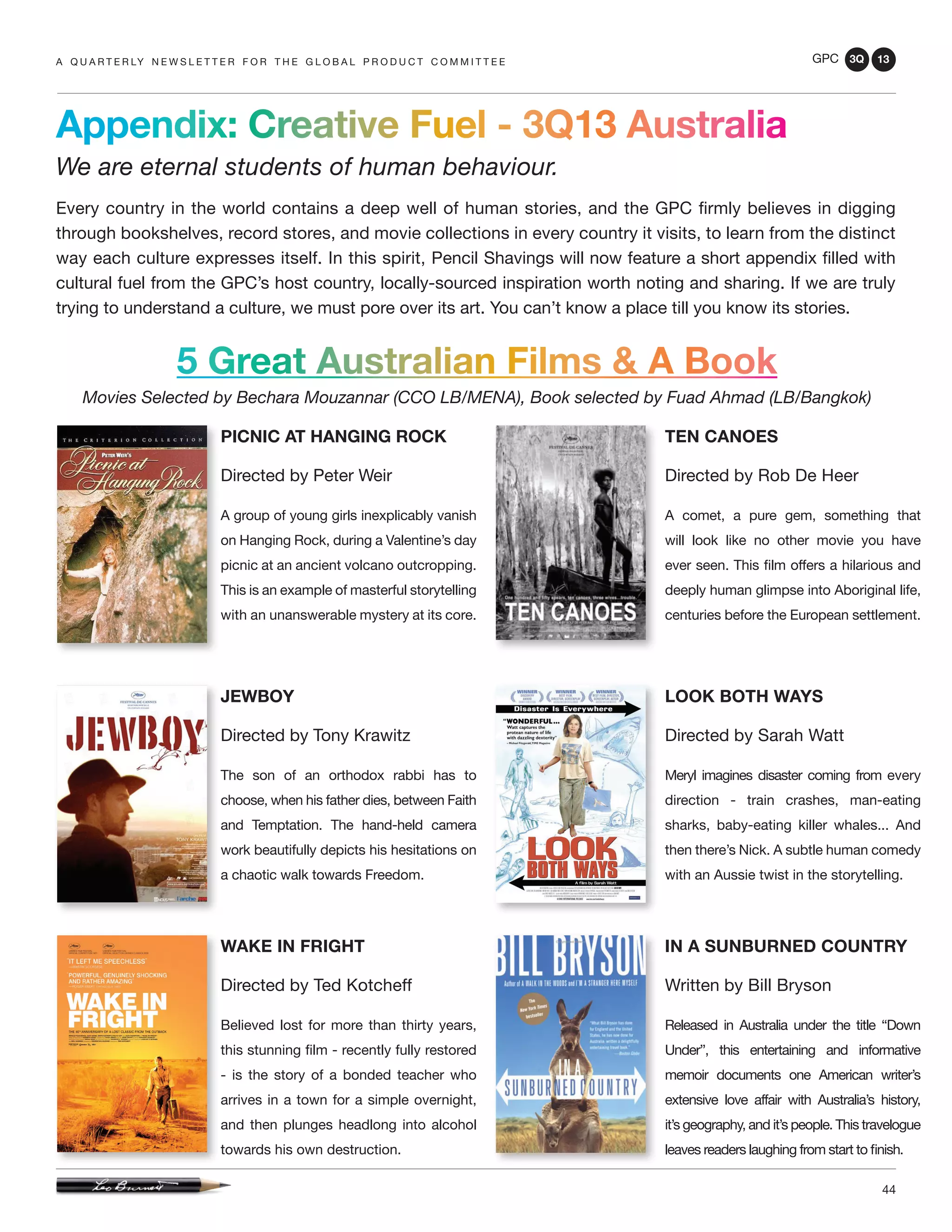 GPC 3Q 13
44
Appendix: Creative Fuel - 3Q13 Australia
We are eternal students of human behaviour.
Every country in the world contains a deep well of human stories, and the GPC firmly believes in digging
through bookshelves, record stores, and movie collections in every country it visits, to learn from the distinct
way each culture expresses itself. In this spirit, Pencil Shavings will now feature a short appendix filled with
cultural fuel from the GPC’s host country, locally-sourced inspiration worth noting and sharing. If we are truly
trying to understand a culture, we must pore over its art. You can’t know a place till you know its stories.
a q u a r t e r ly n e w s l e t t e r f o r t h e g l o b a l p r o d u c t c o m m i t t e e
WAKE IN FRIGHT
Directed by Ted Kotcheff
Believed lost for more than thirty years,
this stunning film - recently fully restored
- is the story of a bonded teacher who
arrives in a town for a simple overnight,
and then plunges headlong into alcohol
towards his own destruction.
JEWBOY
Directed by Tony Krawitz
The son of an orthodox rabbi has to
choose, when his father dies, between Faith
and Temptation. The hand-held camera
work beautifully depicts his hesitations on
a chaotic walk towards Freedom.
PICNIC AT HANGING ROCK
Directed by Peter Weir
A group of young girls inexplicably vanish
on Hanging Rock, during a Valentine’s day
picnic at an ancient volcano outcropping.
This is an example of masterful storytelling
with an unanswerable mystery at its core.
TEN CANOES
Directed by Rob De Heer
A comet, a pure gem, something that
will look like no other movie you have
ever seen. This film offers a hilarious and
deeply human glimpse into Aboriginal life,
centuries before the European settlement.
LOOK BOTH WAYS
Directed by Sarah Watt
Meryl imagines disaster coming from every
direction - train crashes, man-eating
sharks, baby-eating killer whales... And
then there’s Nick. A subtle human comedy
with an Aussie twist in the storytelling.
5 Great Australian Films & A Book
Movies Selected by Bechara Mouzannar (CCO LB/MENA), Book selected by Fuad Ahmad (LB/Bangkok)
IN A SUNBURNED COUNTRY
Written by Bill Bryson
Released in Australia under the title “Down
Under”, this entertaining and informative
memoir documents one American writer’s
extensive love affair with Australia’s history,
it’s geography, and it’s people. This travelogue
leaves readers laughing from start to finish.
 