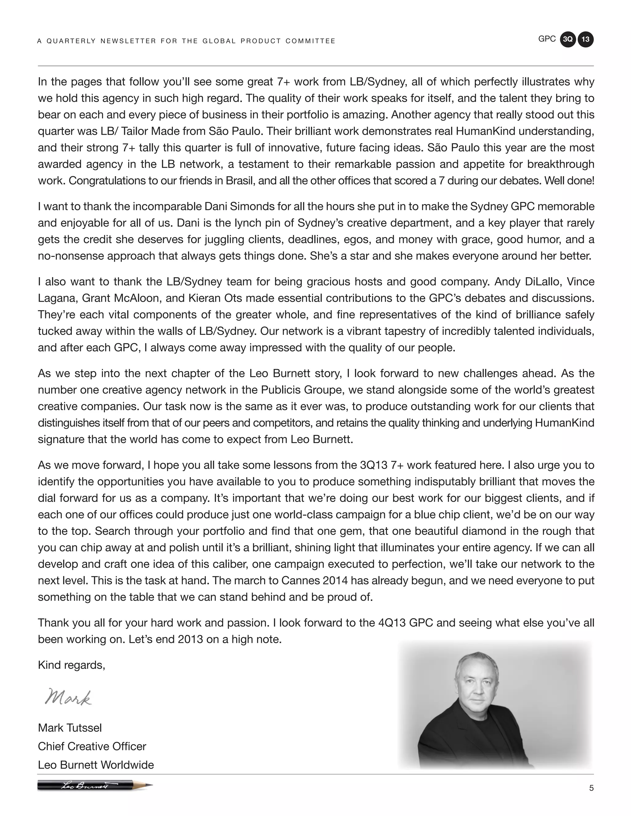GPC 3Q 13
5
In the pages that follow you’ll see some great 7+ work from LB/Sydney, all of which perfectly illustrates why
we hold this agency in such high regard. The quality of their work speaks for itself, and the talent they bring to
bear on each and every piece of business in their portfolio is amazing. Another agency that really stood out this
quarter was LB/ Tailor Made from São Paulo. Their brilliant work demonstrates real HumanKind understanding,
and their strong 7+ tally this quarter is full of innovative, future facing ideas. São Paulo this year are the most
awarded agency in the LB network, a testament to their remarkable passion and appetite for breakthrough
work. Congratulations to our friends in Brasil, and all the other offices that scored a 7 during our debates. Well done!
I want to thank the incomparable Dani Simonds for all the hours she put in to make the Sydney GPC memorable
and enjoyable for all of us. Dani is the lynch pin of Sydney’s creative department, and a key player that rarely
gets the credit she deserves for juggling clients, deadlines, egos, and money with grace, good humor, and a
no-nonsense approach that always gets things done. She’s a star and she makes everyone around her better.
I also want to thank the LB/Sydney team for being gracious hosts and good company. Andy DiLallo, Vince
Lagana, Grant McAloon, and Kieran Ots made essential contributions to the GPC’s debates and discussions.
They’re each vital components of the greater whole, and fine representatives of the kind of brilliance safely
tucked away within the walls of LB/Sydney. Our network is a vibrant tapestry of incredibly talented individuals,
and after each GPC, I always come away impressed with the quality of our people.
As we step into the next chapter of the Leo Burnett story, I look forward to new challenges ahead. As the
number one creative agency network in the Publicis Groupe, we stand alongside some of the world’s greatest
creative companies. Our task now is the same as it ever was, to produce outstanding work for our clients that
distinguishes itself from that of our peers and competitors, and retains the quality thinking and underlying HumanKind
signature that the world has come to expect from Leo Burnett.
As we move forward, I hope you all take some lessons from the 3Q13 7+ work featured here. I also urge you to
identify the opportunities you have available to you to produce something indisputably brilliant that moves the
dial forward for us as a company. It’s important that we’re doing our best work for our biggest clients, and if
each one of our offices could produce just one world-class campaign for a blue chip client, we’d be on our way
to the top. Search through your portfolio and find that one gem, that one beautiful diamond in the rough that
you can chip away at and polish until it’s a brilliant, shining light that illuminates your entire agency. If we can all
develop and craft one idea of this caliber, one campaign executed to perfection, we’ll take our network to the
next level. This is the task at hand. The march to Cannes 2014 has already begun, and we need everyone to put
something on the table that we can stand behind and be proud of.
Thank you all for your hard work and passion. I look forward to the 4Q13 GPC and seeing what else you’ve all
been working on. Let’s end 2013 on a high note.
Kind regards,
Mark Tutssel
Chief Creative Officer
Leo Burnett Worldwide
a q u a r t e r ly n e w s l e t t e r f o r t h e g l o b a l p r o d u c t c o m m i t t e e
 