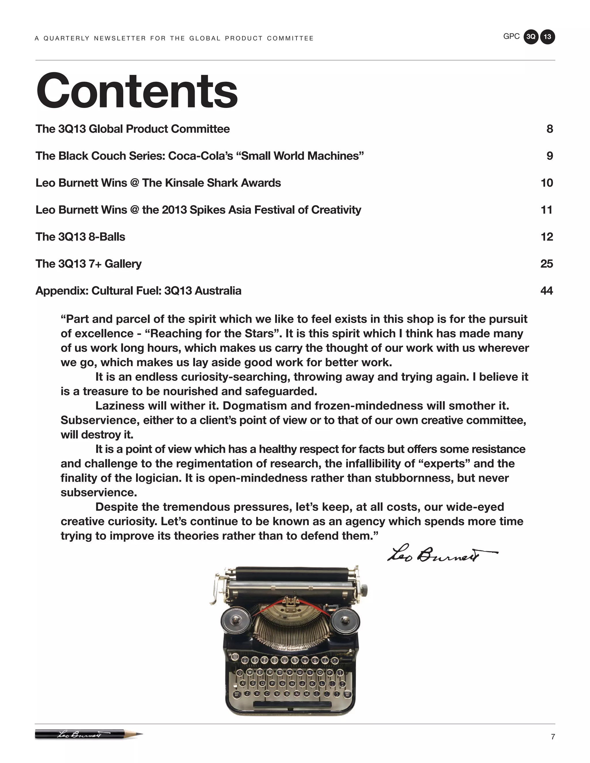 GPC 3Q 13
7
a q u a r t e r ly n e w s l e t t e r f o r t h e g l o b a l p r o d u c t c o m m i t t e e
Contents
The 3Q13 Global Product Committee 	 8
The Black Couch Series: Coca-Cola’s “Small World Machines” 	 9
Leo Burnett Wins @ The Kinsale Shark Awards	 10
Leo Burnett Wins @ the 2013 Spikes Asia Festival of Creativity	 11
The 3Q13 8-Balls	 12
The 3Q13 7+ Gallery	 25
Appendix: Cultural Fuel: 3Q13 Australia	 44
“Part and parcel of the spirit which we like to feel exists in this shop is for the pursuit
of excellence - “Reaching for the Stars”. It is this spirit which I think has made many
of us work long hours, which makes us carry the thought of our work with us wherever
we go, which makes us lay aside good work for better work.
	 It is an endless curiosity-searching, throwing away and trying again. I believe it
is a treasure to be nourished and safeguarded.
	 Laziness will wither it. Dogmatism and frozen-mindedness will smother it.
Subservience, either to a client’s point of view or to that of our own creative committee,
will destroy it.
	 It is a point of view which has a healthy respect for facts but offers some resistance
and challenge to the regimentation of research, the infallibility of “experts” and the
finality of the logician. It is open-mindedness rather than stubbornness, but never
subservience.
	 Despite the tremendous pressures, let’s keep, at all costs, our wide-eyed
creative curiosity. Let’s continue to be known as an agency which spends more time
trying to improve its theories rather than to defend them.”
 