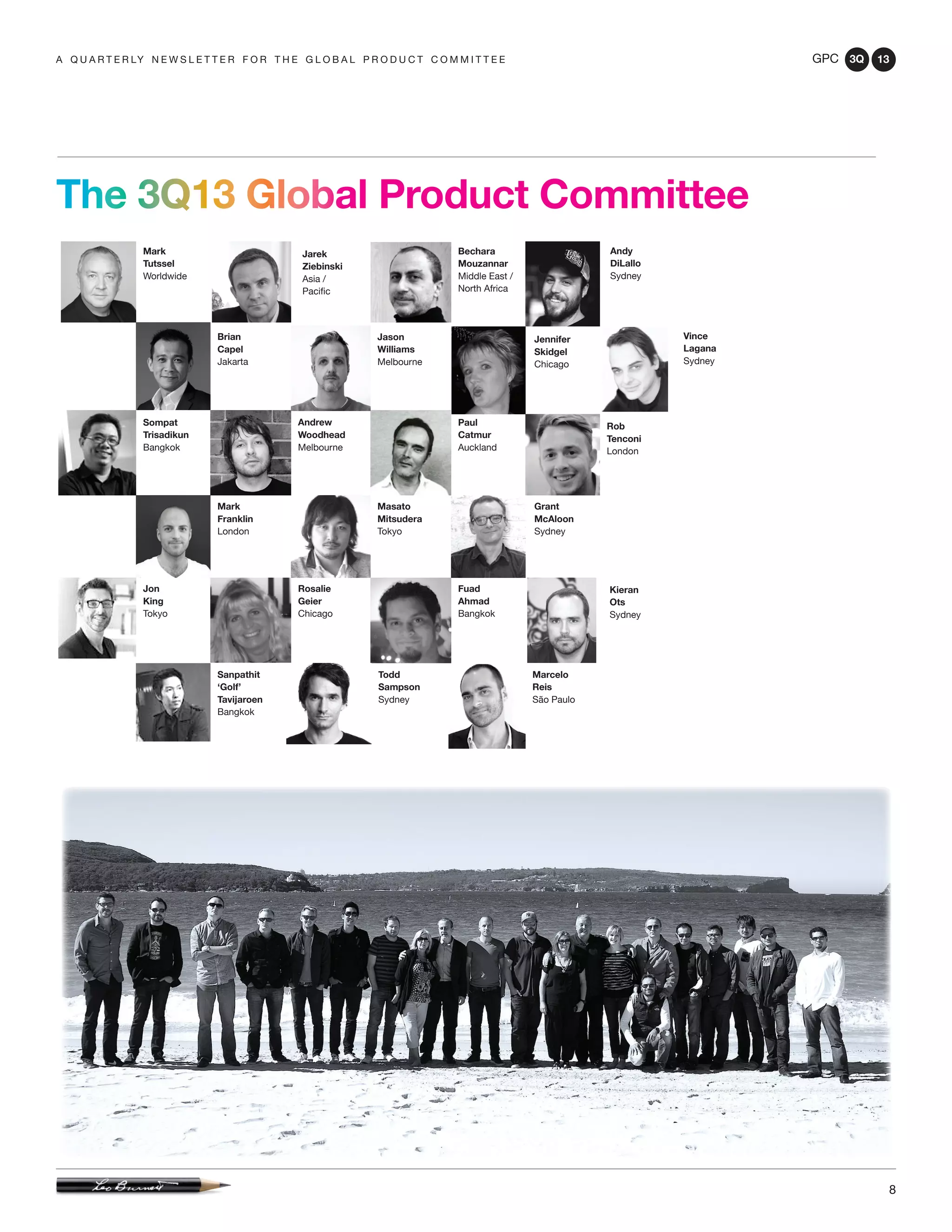 GPC 3Q 13
8
a q u a r t e r ly n e w s l e t t e r f o r t h e g l o b a l p r o d u c t c o m m i t t e e
The 3Q13 Global Product Committee
Marcelo
Reis
São Paulo
Mark
Tutssel
Worldwide
Sompat
Trisadikun
Bangkok
Jon
King
Tokyo
Rosalie
Geier
Chicago
Rob
Tenconi
London
Mark
Franklin
London
Masato
Mitsudera
Tokyo
Grant
McAloon
Sydney
Paul
Catmur
Auckland
Andrew
Woodhead
Melbourne
Jennifer
Skidgel
Chicago
Kieran
Ots
Sydney
Brian
Capel
Jakarta
Fuad
Ahmad
Bangkok
Andy
DiLallo
Sydney
Jason
Williams
Melbourne
Sanpathit
‘Golf’
Tavijaroen
Bangkok
Todd
Sampson
Sydney
Jarek
Ziebinski
Asia /
Pacific
Bechara
Mouzannar
Middle East /
North Africa
Vince
Lagana
Sydney
 