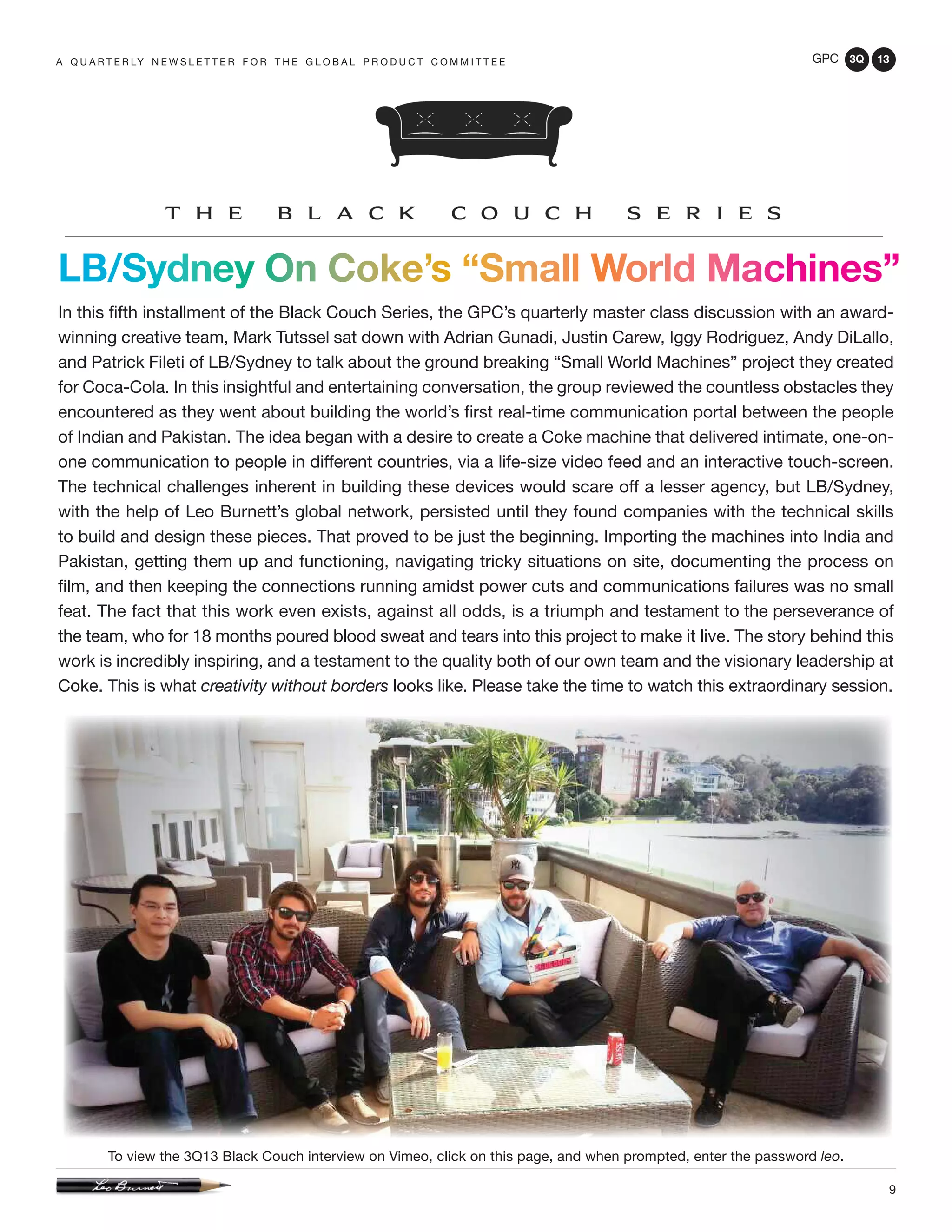 GPC 3Q 13
9
LB/Sydney On Coke’s “Small World Machines”
In this fifth installment of the Black Couch Series, the GPC’s quarterly master class discussion with an award-
winning creative team, Mark Tutssel sat down with Adrian Gunadi, Justin Carew, Iggy Rodriguez, Andy DiLallo,
and Patrick Fileti of LB/Sydney to talk about the ground breaking “Small World Machines” project they created
for Coca-Cola. In this insightful and entertaining conversation, the group reviewed the countless obstacles they
encountered as they went about building the world’s first real-time communication portal between the people
of Indian and Pakistan. The idea began with a desire to create a Coke machine that delivered intimate, one-on-
one communication to people in different countries, via a life-size video feed and an interactive touch-screen.
The technical challenges inherent in building these devices would scare off a lesser agency, but LB/Sydney,
with the help of Leo Burnett’s global network, persisted until they found companies with the technical skills
to build and design these pieces. That proved to be just the beginning. Importing the machines into India and
Pakistan, getting them up and functioning, navigating tricky situations on site, documenting the process on
film, and then keeping the connections running amidst power cuts and communications failures was no small
feat. The fact that this work even exists, against all odds, is a triumph and testament to the perseverance of
the team, who for 18 months poured blood sweat and tears into this project to make it live. The story behind this
work is incredibly inspiring, and a testament to the quality both of our own team and the visionary leadership at
Coke. This is what creativity without borders looks like. Please take the time to watch this extraordinary session.
a q u a r t e r ly n e w s l e t t e r f o r t h e g l o b a l p r o d u c t c o m m i t t e e
To view the 3Q13 Black Couch interview on Vimeo, click on this page, and when prompted, enter the password leo.
 