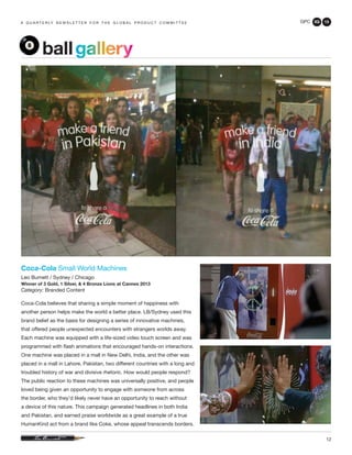 GPC 3Q 13
12
a q u a r t e r ly n e w s l e t t e r f o r t h e g l o b a l p r o d u c t c o m m i t t e e
Coca-Cola Small World Machines
Leo Burnett / Sydney / Chicago
Winner of 3 Gold, 1 Silver, & 4 Bronze Lions at Cannes 2013
Category: Branded Content
Coca-Cola believes that sharing a simple moment of happiness with
another person helps make the world a better place. LB/Sydney used this
brand belief as the basis for designing a series of innovative machines,
that offered people unexpected encounters with strangers worlds away.
Each machine was equipped with a life-sized video touch screen and was
programmed with flash animations that encouraged hands-on interactions.
One machine was placed in a mall in New Delhi, India, and the other was
placed in a mall in Lahore, Pakistan, two different countries with a long and
troubled history of war and divisive rhetoric. How would people respond?
The public reaction to these machines was universally positive, and people
loved being given an opportunity to engage with someone from across
the border, who they’d likely never have an opportunity to reach without
a device of this nature. This campaign generated headlines in both India
and Pakistan, and earned praise worldwide as a great example of a true
HumanKind act from a brand like Coke, whose appeal transcends borders.
ballgallery
 