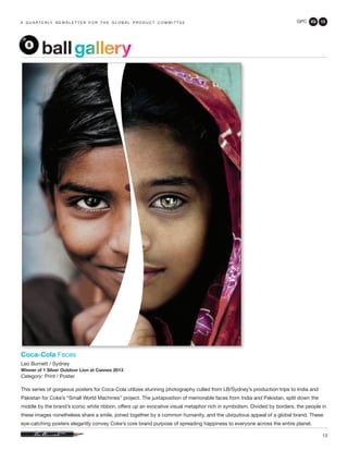 GPC 3Q 13
13
a q u a r t e r ly n e w s l e t t e r f o r t h e g l o b a l p r o d u c t c o m m i t t e e
Coca-Cola Faces
Leo Burnett / Sydney
Winner of 1 Silver Outdoor Lion at Cannes 2013
Category: Print / Poster
This series of gorgeous posters for Coca-Cola utilizes stunning photography culled from LB/Sydney’s production trips to India and
Pakistan for Coke’s “Small World Machines” project. The juxtaposition of memorable faces from India and Pakistan, split down the
middle by the brand’s iconic white ribbon, offers up an evocative visual metaphor rich in symbolism. Divided by borders, the people in
these images nonetheless share a smile, joined together by a common humanity, and the ubiquitous appeal of a global brand. These
eye-catching posters elegantly convey Coke’s core brand purpose of spreading happiness to everyone across the entire planet.
ballgallery
 