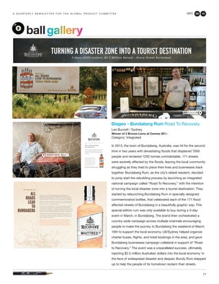GPC 3Q 13
17
a q u a r t e r ly n e w s l e t t e r f o r t h e g l o b a l p r o d u c t c o m m i t t e e
Diageo - Bundaberg Rum Road To Recovery
Leo Burnett / Sydney
Winner of 3 Bronze Lions at Cannes 201
Category: Integrated
In 2013, the town of Bundaberg, Australia, was hit for the second
time in two years with devastating floods that displaced 7000
people and rendered 1200 homes uninhabitable. 171 streets
were severely affected by the floods, leaving the local community
struggling as they tried to piece their lives and businesses back
together. Bundaberg Rum, as the city’s oldest resident, decided
to jump start the rebuilding process by launching an integrated
national campaign called “Road To Recovery,” with the intention
of turning the local disaster zone into a tourist destination. They
started by relaunching Bundaberg Rum in specially designed
commemorative bottles, that celebrated each of the 171 flood
affected streets of Bundaberg in a beautifully graphic way. This
special edition rum was only available to buy during a 3-day
event in March, in Bundaberg. The brand then orchestrated a
country-wide campaign across multiple channels encouraging
people to make the journey to Bundaberg the weekend of March
16th to support the local economy. LB/Sydney helped organize
charter buses, flights, and hotel bookings in the area, and gave
Bundaberg businesses campaign collateral in support of “Road
to Recovery.” The event was a unparalleled success, ultimately
injecting $2.5 million Australian dollars into the local economy. In
the face of widespread disaster and despair, Bundy Rum stepped
up to help the people of its hometown reclaim their streets.
ballgallery
 