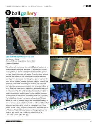 GPC 3Q 13
19
a q u a r t e r ly n e w s l e t t e r f o r t h e g l o b a l p r o d u c t c o m m i t t e e
ballgallery
Leo Burnett Sydney Leo’s Cider
Leo Burnett / Sydney
Winner of 1 Bronze Design Lion at Cannes 2013
Category: Integrated
This brilliant self-promotional idea from LB/Sydney functions on a
variety of levels. At its most elemental, it’s simply a tasty bottled
beverage that Leo Burnett created which celebrates the agency’s
long and storied relationship with apples. On another level, however,
the cider was created to help position Leo Burnett as the friend
and ally of new businesses. Even though our agency is almost 80
years old, we too were once just a fledgling start-up, fueled by the
dreams of our founder, and looking for whatever help we could
find in a challenging business climate. In this sense, Leo’s Cider is
much more than just a drink: it is a product dedicated to the spirit
of entrepreneurship. The funds raised by the sale of Leo’s Cider in
pubs and restaurants would be used to offer one lucky business
$100,000 worth of free creative and strategic work from LB/Sydney.
The bottles thus give us a fresh way to tell our story, while also
serving as a lure for potential clients. New businesses that want to
win our services could make their pitch to us online, and those that
did would have their names printed on the backs of Leo’s Cider
bottles as well, turning our product into a media channel as well as
a PR device. This brilliant idea has earned the agency lots of free
publicity, and the fact that it’s delicious doesn’t hurt at all.
Leo’s Cider. Cheers to the little guy!
 