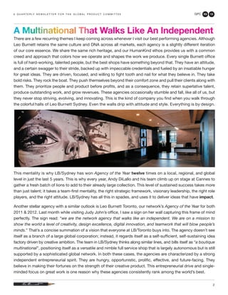 GPC 3Q 13
2
There are a few recurring themes I keep coming across whenever I visit our best performing agencies. Although
Leo Burnett retains the same culture and DNA across all markets, each agency is a slightly different iteration
of our core essence. We share the same rich heritage, and our HumanKind ethos provides us with a common
creed and approach that colors how we operate and shapes the work we produce. Every single Burnett office
is full of hard-working, talented people, but the best shops have something beyond that. They have an attitude,
and a certain swagger to their stride, backed up with impeccable credentials and fueled by an insatiable hunger
for great ideas. They are driven, focused, and willing to fight tooth and nail for what they believe in. They take
bold risks. They rock the boat. They push themselves beyond their comfort zone and pull their clients along with
them. They prioritize people and product before profits, and as a consequence, they retain superlative talent,
produce outstanding work, and grow revenues. These agencies occasionally stumble and fall, like all of us, but
they never stop striving, evolving, and innovating. This is the kind of company you find when you walk through
the colorful halls of Leo Burnett Sydney. Even the walls drip with attitude and style. Everything is by design.
This mentality is why LB/Sydney has won Agency of the Year twelve times on a local, regional, and global
level in just the last 5 years. This is why every year, Andy DiLallo and his team climb up on stage at Cannes to
gather a fresh batch of lions to add to their already large collection. This level of sustained success takes more
than just talent; it takes a team-first mentality, the right strategic framework, visionary leadership, the right role
players, and the right attitude. LB/Sydney has all this in spades, and uses it to deliver ideas that have impact.
Another stellar agency with a similar outlook is Leo Burnett Toronto, our network’s Agency of the Year for both
2011 & 2012. Last month while visiting Judy John’s office, I saw a sign on her wall capturing this frame of mind
perfectly. The sign read: “we are the network agency that walks like an independent. We are on a mission to
show the world a level of creativity, design excellence, digital innovation, and teamwork that will blow people’s
minds.” That’s a concise summation of a vision that everyone at LB/Toronto buys into. The agency doesn’t see
itself as a branch of a large global corporation; instead, it regards itself as a self-sufficient, self-sustaining idea
factory driven by creative ambition. The team in LB/Sydney thinks along similar lines, and bills itself as “a boutique
multinational”, positioning itself as a versatile and nimble full service shop that is largely autonomous but is still
supported by a sophisticated global network. In both these cases, the agencies are characterized by a strong
independent entrepreneurial spirit. They are hungry, opportunistic, prolific, effective, and future-facing. They
believe in making their fortunes on the strength of their creative product. This entrepreneurial drive and single-
minded focus on great work is one reason why these agencies consistently rank among the world’s best.
a q u a r t e r ly n e w s l e t t e r f o r t h e g l o b a l p r o d u c t c o m m i t t e e
A Multinational That Walks Like An Independent
 