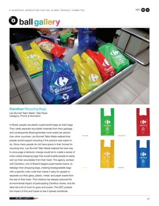GPC 3Q 13
21
a q u a r t e r ly n e w s l e t t e r f o r t h e g l o b a l p r o d u c t c o m m i t t e e
ballgallery
Carrefour Recycling Bags
Leo Burnett Tailor Made / São Paulo
Category: Promo & Activation
In Brasil, people use plastic supermarket bags as trash bags.
They rarely separate recyclable materials from their garbage,
and consequently Brasil generates more waste per person
than other countries. Leo Burnett Tailor Made realized that
people would support recycling if the practice was easier to
do. Since many people do not have space in their homes for
recycling bins, Leo Burnett Tailor Made realized the best way
to encourage a behavior change would be to create a series of
color-coded shopping bags that would enable people to easily
sort out their recyclables from their trash. The agency worked
with Carrefour, one of Brasil’s largest supermarket chains, to
redesign their shopping bags, creating biodegradable bags
with a specific color code that makes it easy for people to
separate out their glass, plastic, metal, and paper waste from
the rest of their trash. This initiative has already reduced the
environmental impact of participating Carrefour stores, and the
idea has a lot of room to grow and evolve. The GPC praised
the impact of this and hopes to see it spread worldwide.
 
