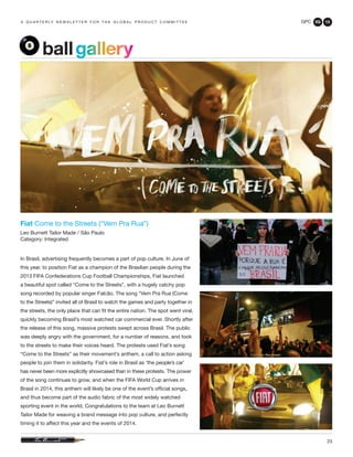 GPC 3Q 13
23
a q u a r t e r ly n e w s l e t t e r f o r t h e g l o b a l p r o d u c t c o m m i t t e e
Fiat Come to the Streets (“Vem Pra Rua”)
Leo Burnett Tailor Made / São Paulo
Category: Integrated
In Brasil, advertising frequently becomes a part of pop culture. In June of
this year, to position Fiat as a champion of the Brasilian people during the
2013 FIFA Confederations Cup Football Championships, Fiat launched
a beautiful spot called “Come to the Streets”, with a hugely catchy pop
song recorded by popular singer Falcão. The song “Vem Pra Rua (Come
to the Streets)” invited all of Brasil to watch the games and party together in
the streets, the only place that can fit the entire nation. The spot went viral,
quickly becoming Brasil’s most watched car commercial ever. Shortly after
the release of this song, massive protests swept across Brasil. The public
was deeply angry with the government, for a number of reasons, and took
to the streets to make their voices heard. The protests used Fiat’s song
“Come to the Streets” as their movement’s anthem, a call to action asking
people to join them in solidarity. Fiat’s role in Brasil as ‘the people’s car’
has never been more explicitly showcased than in these protests. The power
of the song continues to grow, and when the FIFA World Cup arrives in
Brasil in 2014, this anthem will likely be one of the event’s official songs,
and thus become part of the audio fabric of the most widely watched
sporting event in the world. Congratulations to the team at Leo Burnett
Tailor Made for weaving a brand message into pop culture, and perfectly
timing it to affect this year and the events of 2014.
ballgallery
 