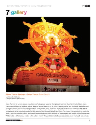 GPC 3Q 13
24
a q u a r t e r ly n e w s l e t t e r f o r t h e g l o b a l p r o d u c t c o m m i t t e e
gallery7+
Alpha Therm Systems - Solar Therm Solar Pandol
Leo Burnett / Colombo
Category: Promo & Activation
Alpha Therm is Sri Lanka’s largest manufacturer of solar power systems. During Vesakha, one of Buddhism’s holiest days, Alpha
Therm demonstrated the potential of solar power to provide solutions to Sri Lanka’s ongoing issues with fluctuating electricity costs.
During this holiday, individuals and organizations erect pandols, large, traditional displays that educate the public about Buddhist
principles using highly stylized visuals. Pandols are colorful and very brightly lit, and Alpha Therm used this opportunity to create the
world’s first solar-powered Pandol, which attracted immense amounts of attention on the street and also earned the brand invaluable
PR that led to a 50% increase in sales within just one month. This pandol dramatically showcases solar power in a locally relevant way.
 