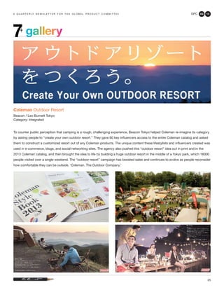 GPC 3Q 13
25
a q u a r t e r ly n e w s l e t t e r f o r t h e g l o b a l p r o d u c t c o m m i t t e e
gallery7+
Coleman Outdoor Resort
Beacon / Leo Burnett Tokyo
Category: Integrated
To counter public perception that camping is a rough, challenging experience, Beacon Tokyo helped Coleman re-imagine its category
by asking people to “create your own outdoor resort.” They gave 60 key influencers access to the entire Coleman catalog and asked
them to construct a customized resort out of any Coleman products. The unique content these lifestylists and influencers created was
used in e-commerce, blogs, and social networking sites. The agency also pushed this “outdoor resort” idea out in print and in the
2013 Coleman catalog, and then brought the idea to life by building a huge outdoor resort in the middle of a Tokyo park, which 18000
people visited over a single weekend. The “outdoor resort” campaign has boosted sales and continues to evolve as people reconsider
how comfortable they can be outside. ‘Coleman. The Outdoor Company.’
 