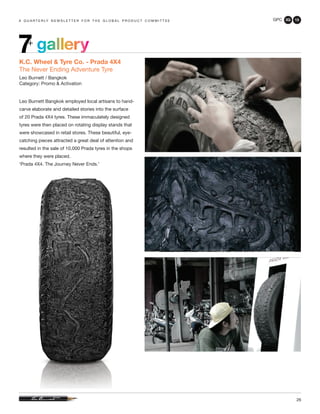 GPC 3Q 13
26
a q u a r t e r ly n e w s l e t t e r f o r t h e g l o b a l p r o d u c t c o m m i t t e e
gallery7+
K.C. Wheel & Tyre Co. - Prada 4X4
The Never Ending Adventure Tyre
Leo Burnett / Bangkok
Category: Promo & Activation
Leo Burnett Bangkok employed local artisans to hand-
carve elaborate and detailed stories into the surface
of 20 Prada 4X4 tyres. These immaculately designed
tyres were then placed on rotating display stands that
were showcased in retail stores. These beautiful, eye-
catching pieces attracted a great deal of attention and
resulted in the sale of 10,000 Prada tyres in the shops
where they were placed.
‘Prada 4X4. The Journey Never Ends.’
 