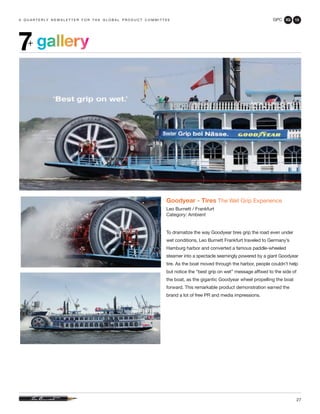 GPC 3Q 13
27
a q u a r t e r ly n e w s l e t t e r f o r t h e g l o b a l p r o d u c t c o m m i t t e e
gallery7+
Goodyear - Tires The Wet Grip Experience
Leo Burnett / Frankfurt
Category: Ambient
To dramatize the way Goodyear tires grip the road even under
wet conditions, Leo Burnett Frankfurt traveled to Germany’s
Hamburg harbor and converted a famous paddle-wheeled
steamer into a spectacle seemingly powered by a giant Goodyear
tire. As the boat moved through the harbor, people couldn’t help
but notice the “best grip on wet” message affixed to the side of
the boat, as the gigantic Goodyear wheel propelling the boat
forward. This remarkable product demonstration earned the
brand a lot of free PR and media impressions.
 