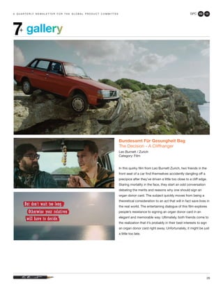 GPC 3Q 13
28
a q u a r t e r ly n e w s l e t t e r f o r t h e g l o b a l p r o d u c t c o m m i t t e e
gallery7+
Bundesamt Für Gesungheit Bag
The Decision - A Cliffhanger
Leo Burnett / Zurich
Category: Film
In this quirky film from Leo Burnett Zurich, two friends in the
front seat of a car find themselves accidently dangling off a
precipice after they’ve driven a little too close to a cliff edge.
Staring mortality in the face, they start an odd conversation
debating the merits and reasons why one should sign an
organ donor card. The subject quickly moves from being a
theoretical consideration to an act that will in fact save lives in
the real world. The entertaining dialogue of this film explores
people’s resistance to signing an organ donor card in an
elegant and memorable way. Ultimately, both friends come to
the realization that it’s probably in their best interests to sign
an organ donor card right away. Unfortunately, it might be just
a little too late.
 