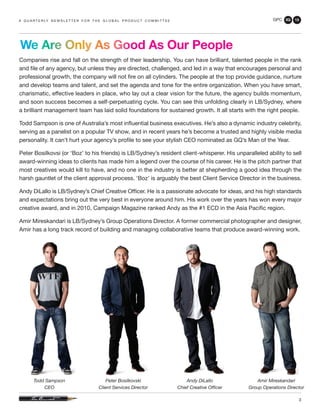 GPC 3Q 13
3
Companies rise and fall on the strength of their leadership. You can have brilliant, talented people in the rank
and file of any agency, but unless they are directed, challenged, and led in a way that encourages personal and
professional growth, the company will not fire on all cylinders. The people at the top provide guidance, nurture
and develop teams and talent, and set the agenda and tone for the entire organization. When you have smart,
charismatic, effective leaders in place, who lay out a clear vision for the future, the agency builds momentum,
and soon success becomes a self-perpetuating cycle. You can see this unfolding clearly in LB/Sydney, where
a brilliant management team has laid solid foundations for sustained growth. It all starts with the right people.
Todd Sampson is one of Australia’s most influential business executives. He’s also a dynamic industry celebrity,
serving as a panelist on a popular TV show, and in recent years he’s become a trusted and highly visible media
personality. It can’t hurt your agency’s profile to see your stylish CEO nominated as GQ’s Man of the Year.
Peter Bosilkovsi (or ‘Boz’ to his friends) is LB/Sydney’s resident client-whisperer. His unparalleled ability to sell
award-winning ideas to clients has made him a legend over the course of his career. He is the pitch partner that
most creatives would kill to have, and no one in the industry is better at shepherding a good idea through the
harsh gauntlet of the client approval process. ‘Boz’ is arguably the best Client Service Director in the business.
Andy DiLallo is LB/Sydney’s Chief Creative Officer. He is a passionate advocate for ideas, and his high standards
and expectations bring out the very best in everyone around him. His work over the years has won every major
creative award, and in 2010, Campaign Magazine ranked Andy as the #1 ECD in the Asia Pacific region.
Amir Mireskandari is LB/Sydney’s Group Operations Director. A former commercial photographer and designer,
Amir has a long track record of building and managing collaborative teams that produce award-winning work.
a q u a r t e r ly n e w s l e t t e r f o r t h e g l o b a l p r o d u c t c o m m i t t e e
We Are Only As Good As Our People
Todd Sampson
CEO
Peter Bosilkovski
Client Services Director
Andy DiLallo
Chief Creative Officer
Amir Mireskandari
Group Operations Director
 
