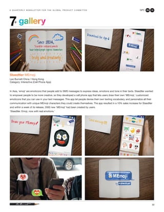 GPC 3Q 13
30
a q u a r t e r ly n e w s l e t t e r f o r t h e g l o b a l p r o d u c t c o m m i t t e e
gallery7+
Staedtler MEmoji
Leo Burnett China / Hong Kong
Category: Interactive (Cell Phone App)
In Asia, ‘emoji’ are emoticons that people add to SMS messages to express ideas, emotions and tone in their texts. Staedtler wanted
to empower people to be more creative, so they developed a cell phone app that lets users draw their own ‘MEmoji,’ customized
emoticons that you can use in your text messages. This app let people devise their own texting vocabulary, and personalize all their
communication with unique MEmoji characters they could create themselves. The app resulted in a 10% sales increase for Staedtler
and within a week of its release, 2000 new ‘MEmoji’ had been created by users.
‘Staedtler. Emoji, now with real emotions.’
 