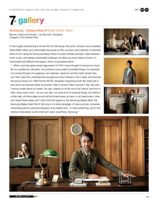 GPC 3Q 13
32
a q u a r t e r ly n e w s l e t t e r f o r t h e g l o b a l p r o d u c t c o m m i t t e e
gallery7+
Samsung - Galaxy Note II State of the -Ation
Barnes, Catmur & Friends - Leo Burnett / Auckland
Category: Film (Online Film)
In this hugely entertaining 3-minute film for Samsung, Kiwi actor, director, and comedian
Taika Waititi offers up a memorable discourse on life, success, and creativity. In between
shots of him using his Samsung Galaxy Note II to paint terrible portraits, make abstract
synth music, and design improbable buildings, he offers up some hilarious lines in a
memorable and offbeat monologue, which is excerpted below:
“...When I won the great ovarian egg search of 1975 I never thought I’d amount to much.
But in a piddly four decades, I’ve achieved some pretty incredible things. For example,
I’ve owned 28 pairs of sunglasses, two diskmen, raised an owl from birth, broken this,
won that, fixed this, predicted the resurgence of faux-Versacci men’s wear, and become
the proud owner of a 1989 Citroen BX 60. Gangster! Impressive stuff. But what was it
that drove me towards these successes? Was it money? Was it women? Yep. But also,
I had an innate desire to create. You see, creation is at the root of all ‘ations’ and from it
stem many many more....As you can see, I’ve done a lot of amazing things, but without
a little help, all those ideas would still be locked away up here, in my head prison. How
did I break these ideas out? I did it with the sequel to the Samsung Galaxy Note, the
Samsung Galaxy Note Part II. Not only is it a shiny rectangle, it’s also a phone, computer,
networking device, personal assistant, and creative tool... It does everything, and in this
shallow materialistic world, that’s all I need, everything. Samsung.”
 