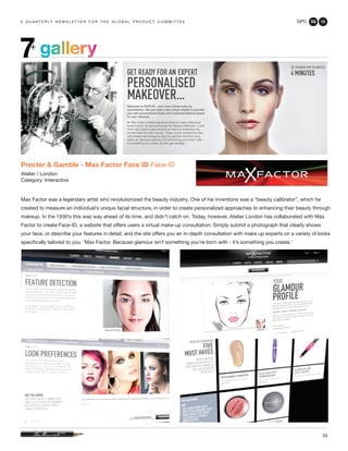 GPC 3Q 13
33
a q u a r t e r ly n e w s l e t t e r f o r t h e g l o b a l p r o d u c t c o m m i t t e e
Procter & Gamble - Max Factor Face ID Face-ID
Atelier / London
Category: Interactive
Max Factor was a legendary artist who revolutionized the beauty industry. One of his inventions was a “beauty calibrator”, which he
created to measure an individual’s unique facial structure, in order to create personalized approaches to enhancing their beauty through
makeup. In the 1930’s this was way ahead of its time, and didn’t catch on. Today, however, Atelier London has collaborated with Max
Factor to create Face-ID, a website that offers users a virtual make-up consultation. Simply submit a photograph that clearly shows
your face, or describe your features in detail, and the site offers you an in-depth consultation with make up experts on a variety of looks
specifically tailored to you. ‘Max Factor. Because glamour isn’t something you’re born with - it’s something you create.’
gallery7+
 