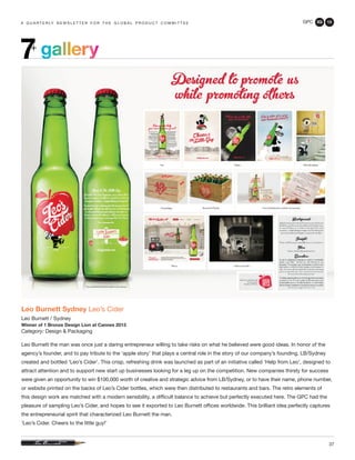 GPC 3Q 13
37
a q u a r t e r ly n e w s l e t t e r f o r t h e g l o b a l p r o d u c t c o m m i t t e e
gallery7+
Leo Burnett Sydney Leo’s Cider
Leo Burnett / Sydney
Winner of 1 Bronze Design Lion at Cannes 2013
Category: Design & Packaging
Leo Burnett the man was once just a daring entrepreneur willing to take risks on what he believed were good ideas. In honor of the
agency’s founder, and to pay tribute to the ‘apple story’ that plays a central role in the story of our company’s founding, LB/Sydney
created and bottled ‘Leo’s Cider’. This crisp, refreshing drink was launched as part of an initiative called ‘Help from Leo’, designed to
attract attention and to support new start up businesses looking for a leg up on the competition. New companies thirsty for success
were given an opportunity to win $100,000 worth of creative and strategic advice from LB/Sydney, or to have their name, phone number,
or website printed on the backs of Leo’s Cider bottles, which were then distributed to restaurants and bars. The retro elements of
this design work are matched with a modern sensibility, a difficult balance to achieve but perfectly executed here. The GPC had the
pleasure of sampling Leo’s Cider, and hopes to see it exported to Leo Burnett offices worldwide. This brilliant idea perfectly captures
the entrepreneurial spirit that characterized Leo Burnett the man.
‘Leo’s Cider. Cheers to the little guy!’
 