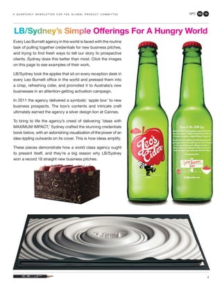 GPC 3Q 13
4
Every Leo Burnett agency in the world is faced with the routine
task of pulling together credentials for new business pitches,
and trying to find fresh ways to tell our story to prospective
clients. Sydney does this better than most. Click the images
on this page to see examples of their work.
LB/Sydney took the apples that sit on every reception desk in
every Leo Burnett office in the world and pressed them into
a crisp, refreshing cider, and promoted it to Australia’s new
businesses in an attention-getting activation campaign.
In 2011 the agency delivered a symbolic ‘apple box’ to new
business prospects. The box’s contents and intricate craft
ultimately earned the agency a silver design lion at Cannes.
To bring to life the agency’s creed of delivering ‘ideas with
MAXIMUM IMPACT,’ Sydney crafted the stunning credentials
book below, with an astonishing visualization of the power of an
idea rippling outwards on its cover. This is how ideas amplify.
These pieces demonstrate how a world class agency ought
to present itself, and they’re a big reason why LB/Sydney
won a record 18 straight new business pitches.
a q u a r t e r ly n e w s l e t t e r f o r t h e g l o b a l p r o d u c t c o m m i t t e e
LB/Sydney’s Simple Offerings For A Hungry World
 