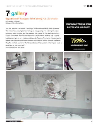 GPC 3Q 13
40
a q u a r t e r ly n e w s l e t t e r f o r t h e g l o b a l p r o d u c t c o m m i t t e e
Department Of Transport - Drink Driving Pub Loo Shocker
Leo Burnett / London
Category: Film (Online Film)
This viral film from Leo Burnett London got the whole world talking upon its release.
The video shows security camera footage of unsuspecting men walking into a pub
bathroom, using the toilet, and then washing their hands. As they are finishing up, a
sudden screech fills the room and the mirror in front of them shatters, with a bloody
head appearing in its very middle amidst a web of cracks. The men in the video are so
startled they fall down and curse, and then can’t begin to fathom what just happened.
They flee in shock and terror. The film concludes with a question: “what impact could a
drink have on your night out?”
‘Think! Don’t drink and drive.’
gallery7+
 