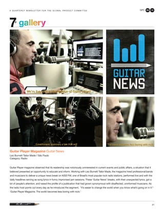 GPC 3Q 13
41
a q u a r t e r ly n e w s l e t t e r f o r t h e g l o b a l p r o d u c t c o m m i t t e ea q u a r t e r ly n e w s l e t t e r f o r t h e g l o b a l p r o d u c t c o m m i t t e e
Guitar Player Magazine Guitar News
Leo Burnett Tailor Made / São Paulo
Category: Radio
Guitar Player magazine observed that its readership was notoriously uninterested in current events and public affairs, a situation that it
believed presented an opportunity to educate and inform. Working with Leo Burnett Tailor Made, the magazine hired professional bands
and musicians to deliver a unique news break on KISS FM, one of Brasil’s most popular rock radio stations, performed live and with the
daily headlines serving as song lyrics in funny improvised jam sessions. These ‘Guitar News’ breaks, with their unexpected lyrics, got a
lot of people’s attention, and raised the profile of a publication that had grown synonymous with disaffected, uninformed musicians. As
the radio host points out every day as he introduces the segment, “it’s easier to change the world when you know what’s going on in it.“
‘Guitar Player Magazine. The world becomes less boring with rock.’
gallery7+
 