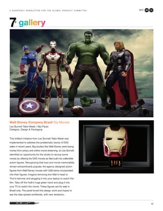 GPC 3Q 13
42
a q u a r t e r ly n e w s l e t t e r f o r t h e g l o b a l p r o d u c t c o m m i t t e e
gallery7+
Walt Disney Company Brasil Toy Movies
Leo Burnett Tailor Made / São Paulo
Category: Design & Packaging
This brilliant initiative from Leo Burnett Tailor Made was
implemented to address the problematic slump of DVD
sales in recent years. Big studios like Walt Disney were losing
money from piracy and online movie streaming, so Leo Burnett
identified an opportunity for the studio to recoup some
money by offering the DVD movies as files built into collectible
action figures. Recognizing that toys and movie memorabilia
remain extraordinarily popular, the agency designed action
figures from Walt Disney movies with USB sticks incorporated
into their figures. Imagine removing Iron Man’s head or
Thor’s hammer and plugging it into your laptop to watch the
film. Take off the Hulk’s huge green hand and plug it into
your TV to watch the movie. These figures are for sale in
Brasil only. The panel loved this design work and hopes to
see the idea spread worldwide, with new iterations..
 