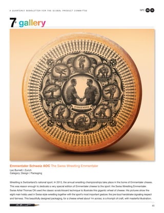 GPC 3Q 13
43
a q u a r t e r ly n e w s l e t t e r f o r t h e g l o b a l p r o d u c t c o m m i t t e e
Emmentaler Schweiz AOC The Swiss Wrestling Emmentaler
Leo Burnett / Zurich
Category: Design / Packaging
Wrestling is Switzerland’s national sport. In 2013, the annual wrestling championships take place in the home of Emmentaler cheese.
This was reason enough to dedicate a very special edition of Emmentaler cheese to the sport: the Swiss Wrestling Emmentaler.
Swiss Artist Thomas Ott used the classic scratchboard technique to illustrate this gigantic wheel of cheese. His pictures show the
eight main holds used in Swiss-style wrestling together with the sport’s most important gesture: the pre-bout handshake signaling respect
and fairness. This beautifully designed packaging, for a cheese wheel about 1m across, is a triumph of craft, with masterful illustration.
gallery7+
 