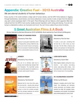 GPC 3Q 13
44
Appendix: Creative Fuel - 3Q13 Australia
We are eternal students of human behaviour.
Every country in the world contains a deep well of human stories, and the GPC firmly believes in digging
through bookshelves, record stores, and movie collections in every country it visits, to learn from the distinct
way each culture expresses itself. In this spirit, Pencil Shavings will now feature a short appendix filled with
cultural fuel from the GPC’s host country, locally-sourced inspiration worth noting and sharing. If we are truly
trying to understand a culture, we must pore over its art. You can’t know a place till you know its stories.
a q u a r t e r ly n e w s l e t t e r f o r t h e g l o b a l p r o d u c t c o m m i t t e e
WAKE IN FRIGHT
Directed by Ted Kotcheff
Believed lost for more than thirty years,
this stunning film - recently fully restored
- is the story of a bonded teacher who
arrives in a town for a simple overnight,
and then plunges headlong into alcohol
towards his own destruction.
JEWBOY
Directed by Tony Krawitz
The son of an orthodox rabbi has to
choose, when his father dies, between Faith
and Temptation. The hand-held camera
work beautifully depicts his hesitations on
a chaotic walk towards Freedom.
PICNIC AT HANGING ROCK
Directed by Peter Weir
A group of young girls inexplicably vanish
on Hanging Rock, during a Valentine’s day
picnic at an ancient volcano outcropping.
This is an example of masterful storytelling
with an unanswerable mystery at its core.
TEN CANOES
Directed by Rob De Heer
A comet, a pure gem, something that
will look like no other movie you have
ever seen. This film offers a hilarious and
deeply human glimpse into Aboriginal life,
centuries before the European settlement.
LOOK BOTH WAYS
Directed by Sarah Watt
Meryl imagines disaster coming from every
direction - train crashes, man-eating
sharks, baby-eating killer whales... And
then there’s Nick. A subtle human comedy
with an Aussie twist in the storytelling.
5 Great Australian Films & A Book
Movies Selected by Bechara Mouzannar (CCO LB/MENA), Book selected by Fuad Ahmad (LB/Bangkok)
IN A SUNBURNED COUNTRY
Written by Bill Bryson
Released in Australia under the title “Down
Under”, this entertaining and informative
memoir documents one American writer’s
extensive love affair with Australia’s history,
it’s geography, and it’s people. This travelogue
leaves readers laughing from start to finish.
 