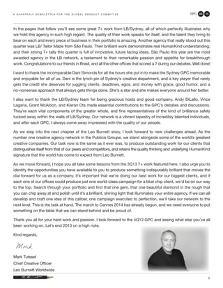 GPC 3Q 13
5
In the pages that follow you’ll see some great 7+ work from LB/Sydney, all of which perfectly illustrates why
we hold this agency in such high regard. The quality of their work speaks for itself, and the talent they bring to
bear on each and every piece of business in their portfolio is amazing. Another agency that really stood out this
quarter was LB/ Tailor Made from São Paulo. Their brilliant work demonstrates real HumanKind understanding,
and their strong 7+ tally this quarter is full of innovative, future facing ideas. São Paulo this year are the most
awarded agency in the LB network, a testament to their remarkable passion and appetite for breakthrough
work. Congratulations to our friends in Brasil, and all the other offices that scored a 7 during our debates. Well done!
I want to thank the incomparable Dani Simonds for all the hours she put in to make the Sydney GPC memorable
and enjoyable for all of us. Dani is the lynch pin of Sydney’s creative department, and a key player that rarely
gets the credit she deserves for juggling clients, deadlines, egos, and money with grace, good humor, and a
no-nonsense approach that always gets things done. She’s a star and she makes everyone around her better.
I also want to thank the LB/Sydney team for being gracious hosts and good company. Andy DiLallo, Vince
Lagana, Grant McAloon, and Kieran Ots made essential contributions to the GPC’s debates and discussions.
They’re each vital components of the greater whole, and fine representatives of the kind of brilliance safely
tucked away within the walls of LB/Sydney. Our network is a vibrant tapestry of incredibly talented individuals,
and after each GPC, I always come away impressed with the quality of our people.
As we step into the next chapter of the Leo Burnett story, I look forward to new challenges ahead. As the
number one creative agency network in the Publicis Groupe, we stand alongside some of the world’s greatest
creative companies. Our task now is the same as it ever was, to produce outstanding work for our clients that
distinguishes itself from that of our peers and competitors, and retains the quality thinking and underlying HumanKind
signature that the world has come to expect from Leo Burnett.
As we move forward, I hope you all take some lessons from the 3Q13 7+ work featured here. I also urge you to
identify the opportunities you have available to you to produce something indisputably brilliant that moves the
dial forward for us as a company. It’s important that we’re doing our best work for our biggest clients, and if
each one of our offices could produce just one world-class campaign for a blue chip client, we’d be on our way
to the top. Search through your portfolio and find that one gem, that one beautiful diamond in the rough that
you can chip away at and polish until it’s a brilliant, shining light that illuminates your entire agency. If we can all
develop and craft one idea of this caliber, one campaign executed to perfection, we’ll take our network to the
next level. This is the task at hand. The march to Cannes 2014 has already begun, and we need everyone to put
something on the table that we can stand behind and be proud of.
Thank you all for your hard work and passion. I look forward to the 4Q13 GPC and seeing what else you’ve all
been working on. Let’s end 2013 on a high note.
Kind regards,
Mark Tutssel
Chief Creative Officer
Leo Burnett Worldwide
a q u a r t e r ly n e w s l e t t e r f o r t h e g l o b a l p r o d u c t c o m m i t t e e
 