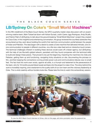 GPC 3Q 13
9
LB/Sydney On Coke’s “Small World Machines”
In this fifth installment of the Black Couch Series, the GPC’s quarterly master class discussion with an award-
winning creative team, Mark Tutssel sat down with Adrian Gunadi, Justin Carew, Iggy Rodriguez, Andy DiLallo,
and Patrick Fileti of LB/Sydney to talk about the ground breaking “Small World Machines” project they created
for Coca-Cola. In this insightful and entertaining conversation, the group reviewed the countless obstacles they
encountered as they went about building the world’s first real-time communication portal between the people
of Indian and Pakistan. The idea began with a desire to create a Coke machine that delivered intimate, one-on-
one communication to people in different countries, via a life-size video feed and an interactive touch-screen.
The technical challenges inherent in building these devices would scare off a lesser agency, but LB/Sydney,
with the help of Leo Burnett’s global network, persisted until they found companies with the technical skills
to build and design these pieces. That proved to be just the beginning. Importing the machines into India and
Pakistan, getting them up and functioning, navigating tricky situations on site, documenting the process on
film, and then keeping the connections running amidst power cuts and communications failures was no small
feat. The fact that this work even exists, against all odds, is a triumph and testament to the perseverance of
the team, who for 18 months poured blood sweat and tears into this project to make it live. The story behind this
work is incredibly inspiring, and a testament to the quality both of our own team and the visionary leadership at
Coke. This is what creativity without borders looks like. Please take the time to watch this extraordinary session.
a q u a r t e r ly n e w s l e t t e r f o r t h e g l o b a l p r o d u c t c o m m i t t e e
To view the 3Q13 Black Couch interview on Vimeo, click on this page, and when prompted, enter the password leo.
 