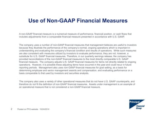 Use of Non-GAAP Financial Measures 
A non-GAAP financial measure is a numerical measure of performance, financial position, or cash flows that 
includes adjustments from a comparable financial measure presented in accordance with U.S. GAAP. 
The company uses a number of non-GAAP financial measures that management believes are useful to investors 
because they illustrate the performance of the company’s normal, ongoing operations which is important in 
understanding and evaluating the company’s financial condition and results of operations. While such measures 
are also consistent with measures utilized by investors to evaluate performance, they are not, however, a 
substitute for U.S. GAAP financial measures. Therefore, in our quarterly earnings release, the company has 
provided reconciliations of the non-GAAP financial measures to the most directly comparable U.S. GAAP 
financial measure. The company adjusts U.S. GAAP financial measures for items not directly related to ongoing 
operations. However, it is possible these adjusting items have occurred in the past and could recur in future 
reporting periods. Management also uses non-GAAP financial measures for goal setting, as a basis for 
determining employee and senior management awards and compensation, and evaluating performance on a 
basis comparable to that used by investors and securities analysts. 
The company also uses a variety of other operational measures that do not have U.S. GAAP counterparts, and 
therefore do not fit the definition of non-GAAP financial measures. Assets under management is an example of 
an operational measure that is not considered a non-GAAP financial measure. 
2 Posted on PFG website: 10/24/2014 
 