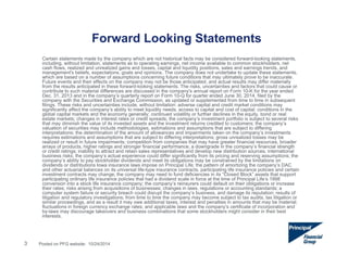 Forward Looking Statements 
3 
Certain statements made by the company which are not historical facts may be considered forward-looking statements, 
including, without limitation, statements as to operating earnings, net income available to common stockholders, net 
cash flows, realized and unrealized gains and losses, capital and liquidity positions, sales and earnings trends, and 
management's beliefs, expectations, goals and opinions. The company does not undertake to update these statements, 
which are based on a number of assumptions concerning future conditions that may ultimately prove to be inaccurate. 
Future events and their effects on the company may not be those anticipated, and actual results may differ materially 
from the results anticipated in these forward-looking statements. The risks, uncertainties and factors that could cause or 
contribute to such material differences are discussed in the company's annual report on Form 10-K for the year ended 
Dec. 31, 2013 and in the company’s quarterly report on Form 10-Q for quarter ended June 30, 2014, filed by the 
company with the Securities and Exchange Commission, as updated or supplemented from time to time in subsequent 
filings. These risks and uncertainties include, without limitation: adverse capital and credit market conditions may 
significantly affect the company’s ability to meet liquidity needs, access to capital and cost of capital; conditions in the 
global capital markets and the economy generally; continued volatility or further declines in the equity, bond or real 
estate markets; changes in interest rates or credit spreads; the company’s investment portfolio is subject to several risks 
that may diminish the value of its invested assets and the investment returns credited to customers; the company’s 
valuation of securities may include methodologies, estimations and assumptions that are subject to differing 
interpretations; the determination of the amount of allowances and impairments taken on the company’s investments 
requires estimations and assumptions that are subject to differing interpretations; gross unrealized losses may be 
realized or result in future impairments; competition from companies that may have greater financial resources, broader 
arrays of products, higher ratings and stronger financial performance; a downgrade in the company’s financial strength 
or credit ratings; inability to attract and retain sales representatives and develop new distribution sources; international 
business risks; the company’s actual experience could differ significantly from its pricing and reserving assumptions; the 
company’s ability to pay stockholder dividends and meet its obligations may be constrained by the limitations on 
dividends or distributions Iowa insurance laws impose on Principal Life; the pattern of amortizing the company’s DAC 
and other actuarial balances on its universal life-type insurance contracts, participating life insurance policies and certain 
investment contracts may change; the company may need to fund deficiencies in its “Closed Block” assets that support 
participating ordinary life insurance policies that had a dividend scale in force at the time of Principal Life’s 1998 
conversion into a stock life insurance company; the company’s reinsurers could default on their obligations or increase 
their rates; risks arising from acquisitions of businesses; changes in laws, regulations or accounting standards; a 
computer system failure or security breach could disrupt the company’s business, and damage its reputation; results of 
litigation and regulatory investigations; from time to time the company may become subject to tax audits, tax litigation or 
similar proceedings, and as a result it may owe additional taxes, interest and penalties in amounts that may be material; 
fluctuations in foreign currency exchange rates; and applicable laws and the company’s certificate of incorporation and 
by-laws may discourage takeovers and business combinations that some stockholders might consider in their best 
interests. 
Posted on PFG website: 10/24/2014 
 