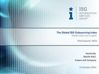 © 2014 
Information Services Group, Inc. 
All Rights Reserved 
isg-one.com 
*Contracts with ACV ≥ $5M from the ISG Contracts Knowledgebase® 
1 
Hosted by: 
Moshe Katri, 
Cowen and Company 
14 October 2014 
The Global ISG Outsourcing Index 
Third Quarter 2014 
Market Data and Insights  