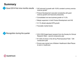 7 
Summary 
Good 2014 first nine months results 
Recognition during the quarter 
IHS returned to growth with 18.9% constant currency service revenue growth 
Product Development executed consistently with good revenue growth and improved productivity 
Consolidated net new business growth of 11.5% 
Margin expansion in both Product Development and IHS 
31.1% diluted adjusted EPS growth 
Favorable market trends 
2014 CRO Eagle Award recipient from the Society for Clinical Research Sites –second consecutive year 
#1 CSO of choice in the UK by Pharmaceutical Field -12th consecutive year 
Encore was named one of Modern Healthcare’s Best Places to work in healthcare 
1 
2  