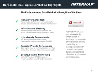 Bare-metal IaaS: AgileSERVER 2.0 Highlights
High-performance IaaS
Achieve peak performance and scalability for
mission-critical workloads with bare-metal servers
Infrastructure Elasticity
Instantly provision servers on demand via
API or portal to meet changing capacity needs
Superior Price to Performance
Gain higher price-to-performance ratio to virtual
public cloud for many data-intensive workloads

Secure, Flexible Networking
Up to 10 VLANs and NIC bonding for
network isolation, security and redundancy
Hybrid-ready Environments
Mix & match virtual and bare-metal
instances for maximum application flexibility
16
AgileSERVER 2.0
are powered by
OpenStack to
leverage community-
driven development,
portability and
interoperability with
other clouds and a
burgeoning catalog
of native applications
and resources.




The Performance of Bare Metal with the Agility of the Cloud
 