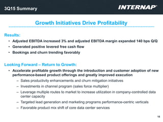 Results:
• Adjusted EBITDA increased 3% and adjusted EBITDA margin expanded 140 bps Q/Q
• Generated positive levered free cash flow
• Bookings and churn trending favorably
Looking Forward – Return to Growth:
• Accelerate profitable growth through the introduction and customer adoption of new
performance-based product offerings and greatly improved execution
– Sales productivity enhancements and churn mitigation initiatives
– Investments in channel program (sales force multiplier)
– Leverage multiple routes to market to increase utilization in company-controlled data
center capacity
– Targeted lead generation and marketing programs performance-centric verticals
– Favorable product mix shift of core data center services
Growth Initiatives Drive Profitability
3Q15 Summary
18
 
