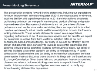 This presentation contains forward-looking statements, including our expectations
for churn improvement in the fourth quarter of 2015, our expectations for revenue,
adjusted EBITDA and capital expenditures in 2015 and our ability to accelerate
profitable growth from our new performance-based product offerings and greatly
improved execution. Because such statements are not guarantees of future
performance and involve risks and uncertainties, there are important factors that
could cause Internap's actual results to differ materially from those in the forward-
looking statements. These include statements related to our expectations
regarding performance of our IT infrastructure services and the benefits we expect
our customers to receive from them, customer adoption rates of our new
performance-based product offerings, our ability to execute our strategy, deliver
growth and generate cash, our ability to leverage data center expansions and
continue to build positive operating leverage in the business model, our ability to
sell into available data center capacity, our ability to renegotiate key IP transit
contracts on favorable terms and our ability to increase our utilization of our data
center space. Internap discusses these factors in its filings with the Securities and
Exchange Commission. Given these risks and uncertainties, investors should not
place undue reliance on forward-looking statements as a prediction of future
results. Internap undertakes no obligation to update, amend, or clarify any
forward-looking statement for any reason.
2
Forward-looking Statements
 