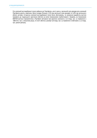 ОГЛЯД ДЕРЖПІДПРИЄМСТВ
	
Сім компаній вугледобувної галузі увійшли до Портфелю, але їх вага у загальній сумі доходів всіх компаній
Портфелю досить невелика. Вона складає близько 1,5% від загальної суми доходів та 1,8% від загального
обсягу активів. Історично компанії вугледобувної галузі були збитковими, та зниження видобутку вугілля
призвело до подальшого зростання збитків за всіма показниками прибутковості. Зокрема, за показником
EBITDA вугільні підприємства у Портфелі звітували про від’ємне значення у 3,2 млрд. грн. (у порівнянні з
-680 млн. грн. у минулому році), та чисті збитки у розмірі 3,8 млрд. грн. (у порівнянні зі збитками у 1,2 млрд.
грн. роком раніше).
 