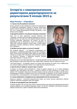 ОГЛЯД ДЕРЖПІДПРИЄМСТВ
	
Інтерв’ю з новопризначеними
директорами держпідприємств за
результатами 9 місяців 2015 р.
Марк Роллінз - «Укрнафта»
1. У якому стані Ви прийняли компанію?
Це була компанія з купою невирішених суперечок між державними
та приватними акціонерами, компанія зі значним накопиченим
боргом з виплати податків та дивідендів (за період з 2011 – 2014
рр.), яка з позиції функціонування виглядає застарілою, а тому
вимагає деяких реформ.
2. Що вдалося зробити з часу Вашого приходу в компанію?
Після того як мене призначили Головою Правління ПАТ
«Укрнафта», компанія виплатила державі дивіденди за 2014 рік у
розмірі 632 млн. грн. Крім того, мені вдалося відновити виплати
поточних податкових зобов’язань, що означає, що борг до
держбюджету уже не збільшується. Також ми знаходимось на
порозі змін структури Правління. Зовсім скоро я зможу надати
пропозицію стосовно розв’язання багатьох серйозних проблем
ПАТ «Укрнафта».
3. Які Ваші наступні кроки на поточні 6 місяців?
Мій основний пріоритет – це вирішення непорозуміння між
акціонерами та стабілізація фінансової ситуації ПАТ «Укрнафта».
Проте, легше сказати ніж зробити. Адже, беручи до уваги падіння
світових цін на нафту, ПАТ «Укрнафта», як багато інших компаній,
чия діяльність пов’язана з видобутком ресурсів, змушене
переглядати бюджет та грошові потоки.
Мій другий, але не менш важливий пріоритет – це реструктуризація команди. Найближчим часом Наглядова
рада затвердить склад нового Правління. Нам потрібні будуть правильні люди на правильних місцях.
І мій третій пріорітет – це розробка стратегії, що покаже якою компанією ми хочемо стати у майбутньому.
Усі ці аспекти увійдуть до бізнес-стратегії, яку я представлю на початку 2016 року.
4. Яким Ви бачите майбутнє компанії через 2-3 роки?
Я вважаю, що компанія здатна розвиватись і зможе це довести швидше ніж за 2–3 роки, відкривши
можливості для інвестування. Мій намір – допомогти компанії не лише залишитись на плаву, але й
зробити ПАТ «Укрнафта» абсолютним чемпіоном України, сильною компанією, що робить значний внесок
до держбюджету України та набуває цінності для усіх акціонерів. Я сподіваюсь, що ми станемо компанією,
в яку інвестують і яка розвивається, а не зменшується і це стане чудовим прикладом реформування.
5. З якими проблемами специфічними для держпідприємств Ви зіштовхнулись?
Радянська спадщина - величезний бюрократичний апарат, що знижує загальну ефективність робочих
процесів і уповільнює проведення будь-яких реформ.
6. Ви ще не пошкодували про своє рішення?
Я люблю працювати там, де можу щось змінити. Великий відрізок моєї кар’єри був відведений розв’язанню
складних проблем, тому я не боюся труднощів. Я вірю у те, що ПАТ «Укрнафта» має великий потенціал і
відіграє ключову роль у здобутті Україною енергетичної незалежності.
 