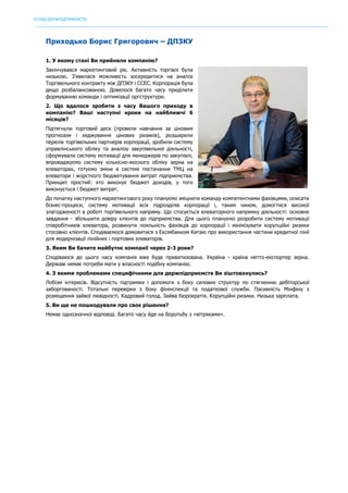 ОГЛЯД ДЕРЖПІДПРИЄМСТВ
	
Приходько Борис Григорович – ДПЗКУ
1. У якому стані Ви прийняли компанію?
Закінчувався маркетинговий рік. Активність торгівлі була
низькою. З'явилася можливість зосередитися на аналізі
Торгівельного контракту між ДПЗКУ і ССЕС. Корпорація була
дещо розбалансованою. Довелося багато часу приділити
формуванню команди і оптимізації оргструктури.
2. Що вдалося зробити з часу Вашого приходу в
компанію? Ваші наступні кроки на найближчі 6
місяців?
Підтягнули торговий деск (провели навчання за ціновим
прогнозом і хеджування цінових ризиків), розширили
перелік торгівельних партнерів корпорації, зробили систему
управлінського обліку та аналізу закупівельної діяльності,
сформували систему мотивації для менеджерів по закупівлі,
впроваджуємо систему кількісно-якісного обліку зерна на
елеваторах, готуємо зміни в системі постачання ТМЦ на
елеватори і жорсткого бюджетування витрат підприємства.
Принцип простий: хто виконує бюджет доходів, у того
виконується і бюджет витрат.
До початку наступного маркетингового року плануємо зміцнити команду компетентними фахівцями, описати
бізнес-процеси, систему мотивації всіх підрозділів корпорації і, таким чином, домогтися високої
злагодженості в роботі торгівельного напряму. Що стосується елеваторного напрямку діяльності: основне
завдання - збільшити довіру клієнтів до підприємства. Для цього плануємо розробити систему мотивації
співробітників елеватора, розвинути лояльність фахівців до корпорації і мінімізувати корупційні ризики
стосовно клієнтів. Сподіваємося домовитися з Ексімбанком Китаю про використання частини кредитної лінії
для модернізації лінійних і портових елеваторів.
3. Яким Ви бачите майбутнє компанії через 2-3 роки?
Сподіваюся до цього часу компанія вже буде приватизована. Україна - країна нетто-експортер зерна.
Державі немає потреби мати у власності подібну компанію.
4. З якими проблемами специфічними для держпідприємств Ви зіштовхнулись?
Лобізм інтересів. Відсутність підтримки і допомоги з боку силових структур по стягненню дебіторської
заборгованості. Тотальні перевірки з боку фінінспекції та податкової служби. Пасивність Мінфіну з
розміщення зайвої ліквідності. Кадровий голод. Зайва бюрократія. Корупційні ризики. Низька зарплата.
5. Ви ще не пошкодували про своє рішення?
Немає однозначної відповіді. Багато часу йде на боротьбу з «вітряками».
 