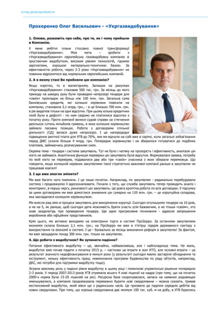 ОГЛЯД ДЕРЖПІДПРИЄМСТВ
	
Прохоренко Олег Васильович - «Укргазвидобування»
1. Олеже, розкажіть про себе, про те, як і чому прийшли
в Компанію.
У мене амбітні плани стосовно повної трансформації
«Укргазвидобування». Моя мета – зробити з
«Укргазвидобування» європейську газовидобувну компанію зі
зростаючим видобутком, високим рівнем технологій, гідними
зарплатами, хорошою матеріально-технічною базою. За
ефективністю роботи, через 2-3 роки «Укргазвидобування» не
повинна відрізнятися від нормальних європейських компаній.
2. А в якому стані Ви прийняли цю компанію?
Якщо коротко, то в жалюгідному. Залишок на рахунках
«Укргазвидобування» становив 500 тис. грн. За місяць до мого
приходу на швидку руку були проведені непрозорі тендери для
«своїх» прокладок на більш ніж 100 млн. грн. Загальна сума
банківських кредитів, які колишні керівники повісили на
компанію, становила 3,1 млрд. грн., - а це близько 700 млн. грн.
в рік видатків тільки на одні відсотки. При цьому кілька кредитних
ліній були в дефолті - по ним свідомо не платилися відсотки з
початку року. Проти компанії велися судові справи на стягнення
декількох сотень мільйонів гривень, в яких колишнє керівництво
займало пасивну позицію. Робота з договорами спільної
діяльності (СД) велася дуже непрозоро. І це напередодні
підвищення рентної плати для УГВ до 70%, яке ми відчули на собі вже в серпні, коли загальні зобов'язання
перед ДФС склали більше 4 млрд. грн. Попереднє керівництво і не збиралося готуватися до подібних
платежів, займаючись розписуванням схем.
Окрема тема - тендери і система закупівель. Тут не було і натяку на прозорість і ефективність, аналізом цін
ніхто не займався. Аналітична функція перевірки цін закупівель була відсутня. Формувалася заявка, потребу
по якій ніхто не перевіряв, подавалися два або три «своїх» учасника з яких обирали переможця. Що
говорити, якщо колишній керівник закупівлями такої стратегічно важливої компанії раніше в закупівлях не
працював взагалі!
3. І що вже змогли змінити?
Ми вже багато чого поміняли. І це лише початок. Наприклад, по закупівлям - радикально перебудували
систему і продовжуємо її вдосконалювати. Почали з того, що служба закупівель тепер проводить аналіз і
моніторинг, в першу чергу, ринковості цін закупівель. Це довга кропітка робота по всіх договорах. У підсумку
за цими договорами ми вже домоглися зниження цін сумарно на 120 млн. грн. – це корупційна складова,
яка закладалася колишнім керівництвом.
Ми внесли ряд змін в процеси закупівель для викорінення корупції. Сьогодні оголошуємо тендери на 10 днів,
а не на 5, як раніше, щоб сьогодні дати можливість брати участь усім бажаючим, а не тільки «своїм», хто
знав заздалегідь про проведення тендеру. Ще одне прогресивне починання - адресне запрошення
виробників або офіційних представників.
Крім цього, ми активно виходимо на електронні торги в системі ПроЗорро. За останніми закупівлями
економія склала близько 2,1 млн. грн.; на ПроЗорро ми вже в п'ятірці лідерів державного сектору з
використання та економії в системі. І це - буквально за місяць виконання реформ в закупівлях! За фактом,
ми вже заощадили понад 300 млн. грн. тільки на закупівлях.
4. Що робити з видобутком? Як зупинити падіння?
Питання ефективного видобутку – це, звичайно, найважливіша, але і найскладніша тема. На жаль,
видобуток вже почав падати з початку 2015 р. – частково це втрати в зоні АТО, але основні втрати – це
результат значного недофінансування в минулі роки (у результаті сьогодні маємо застаріле обладнання та
інструмент, низьку ефективність праці, невиконання програми будівництва по ряду об'єктів, наприклад,
ДКС, які потрібні для підтримки видобутку тощо).
Зіграли важливу роль у падінні рівня видобутку в цьому році і помилкові управлінські рішення попередніх
2-3 років. У період 2007-2013 років УГВ отримала всього 4 нові ліцензії на надра (при тому, що на початку
2000-х норма була 15-20 ліцензій на рік). Ресурсна база скорочувалася, запаси на наявних родовищах
зменшувалися, а компанія продовжувала переважно бурити нові свердловини – можна сказати, тривав
екстенсивний видобуток, який вівся ще з радянських часів. Це призвело до падіння середніх дебітів від
нових свердловин. При тому, що хороша свердловина дає мінімум 100 тис. куб. м на добу, в УГВ бурились
 