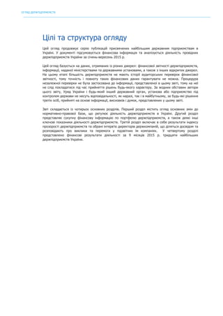 ОГЛЯД ДЕРЖПІДПРИЄМСТВ
	
Цілі та структура огляду
Цей огляд продовжує серію публікацій присвячених найбільшим державним підприємствам в
Україні. У документі підсумовується фінансова інформація та аналізується діяльність провідних
держпідприємств України за січень-вересень 2015 р.
Цей огляд базується на даних, отриманих із різних джерел: фінансової звітності держпідприємств,
інформації, наданої міністерствами та державними установами, а також з інших відкритих джерел.
На цьому етапі більшість держпідприємств не мають історії аудиторських перевірок фінансової
звітності, тому точність і повноту таких фінансових даних гарантувати не можна. Процедура
незалежної перевірки не була застосована до інформації, представленої в цьому звіті, тому на неї
не слід покладатися під час прийняття рішень будь-якого характеру. За жодних обставин автори
цього звіту, Уряд України і будь-який інший державний орган, установа або підприємство під
контролем держави не несуть відповідальності, як наразі, так і в майбутньому, за будь-які рішення
третіх осіб, прийняті на основі інформації, висновків і думок, представлених у цьому звіті.
Звіт складається із чотирьох основних розділів. Перший розділ містить огляд основних змін до
нормативно-правової бази, що регулює діяльність держпідприємств в Україні. Другий розділ
представляє сукупну фінансову інформацію по портфелю держпідприємств, а також деякі інші
ключові показники діяльності держпідприємств. Третій розділ включає в себе результати індексу
прозорості держпідприємств та обрані інтерв’ю директорів держкомпаній, що діляться досвідом та
розповідають про виклики та перемоги у підзвітних їм компаніях. У четвертому розділі
представлено фінансові результати діяльності за 9 місяців 2015 р. тридцяти найбільших
держпідприємств України.
 