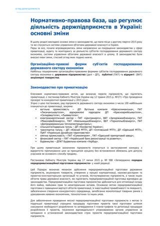 ОГЛЯД ДЕРЖПІДПРИЄМСТВ
	
Нормативно-правова база, що регулює
діяльність держпідприємств в Україні:
основні зміни
В цьому розділі викладені основні зміни в законодавстві, що мали місце у другому півріччі 2015 року
та які стосуються системи управління об’єктами державної власності в Україні.
Перш за все, почали впроваджуватись зміни направленні на покращення законодавства у сфері
приватизації, аудиту та моніторингу за діяльністю суб’єктів господарювання державного сектору
економіки, системи управління об’єктами державної власності в цілому. В законодавство були
внесені певні зміни, стислий огляд яких подано нижче.
Організаційно-правові форми суб’єктів господарювання
державного сектору економіки
Найбільш поширенними організаційно-правовими формами суб’єктів господарювання державного
сектору економіки є: державне підприємство (далі – ДП), публічні (ПАТ) та відкриті (ВАТ)
акціонерні товариства.
Законодавство про приватизацію
Ключовим нормативно-правовим актом, що визначає перелік підприємств, що підлягіють
приватизації, є постанова Кабінету Міністрів України від 12 травня 2015 р. №271 «Про проведення
прозорої та конкурентної приватизації у 2015 році».
Згідно з цією постановою, ряд підприємств державного сектору економіки з числа 100 найбільших
плануються до приватизації, зокрема:
• вугільна промисловість – ДП Вугільна компанія «Краснолиманська», ПАТ
«Лисичанськвугілля», відокремлені підрозділи ДП «Красноармійськвугілля»,
«Селидіввугілля», «Львіввугілля»;
• електроенергетичний сектор – ПАТ «Центренерго», ВАТ «Запоріжжяобленерго», ПАТ
«Миколаївобленерго», ПАТ «Хмельницькобленерго», ВАТ «Тернопільобленерго», ПАТ
«Дніпродзержинська теплоелектроцентраль»;
• сільськогосподарська галузь – ДП «Конярство України»;
• транспортна галузь – ДП «Южний МТП», ДП «Іллічівський МТП», ДП «Одеський МТП»,
ПрАТ «Українське Дунайське пароплавство»
• хімічна промисловість – ПАТ «Сумихімпром» , ПАТ «Одеський припортовий завод»;
• фінансовий сектор – ПАТ «Український банк реконструкції та розвитку»;
• будівництво – ДПАТ Будівельна компанія «Укрбуд».
При цьому приватизація зазначених підприємств планується із застосуванням конкурсу з
відкритістю пропонування ціни за принципом аукціону без встановлення обмежень для допуску
учасників як основного способу продажу.
Постановою Кабінету Міністрів України від 17 липня 2015 р. № 588 «Затверджено порядок
передприватизаційної підготовки підприємств» у новій редакції.
Цей Порядок визначає механізм здійснення передприватизаційної підготовки державних
підприємств, акціонерних товариств, утворених у процесі корпоратизації, науково-дослідних та
проектно-конструкторських організацій та установ, містоутворюючих підприємств, а також інших
об’єктів права державної власності, які підлягають передприватизаційній підготовці відповідно до
законодавства. Передприватизаційна підготовка підприємства здійснюється для оптимізації складу
його майна, майнових прав та нематеріальних активів. Основною метою передприватизаційної
підготовки є підвищення вартості об’єктів приватизації, їх інвестиційної привабливості та ліквідності,
забезпечення створення конкурентного середовища, запобігання монополізації товарних ринків з
урахуванням наявних економічних, технологічних та інших умов.
Для забезпечення проведення якісної передприватизаційної підготовки підприємств з метою їх
подальшої приватизації спрощено процедуру підготовки проектів такої підготовки шляхом
скасування необхідності розроблення та затвердження її планів-графіків та деталізації процедури
розроблення її проектів, посилення відповідальності уповноважених органів управління за
неподання в установлений законодавством строк проектів передприватизаційної підготовки
підприємств.
 
