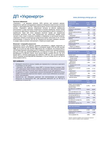 ОГЛЯД ДЕРЖПІДПРИЄМСТВ
	
ДП «Укренерго» www.ukrenergo.energy.gov.ua
Загальна інформація
«Укренерго» – це державна компанія, 100% капіталу якої належить державі.
Підприємство здійснює централізоване управління об'єднаною енергетичною системою
України та транскордонними ЛЕП і надає диспетчерські послуги учасникам енергетичної
системи. «Укренерго» здійснює оперативний контроль за обсягом виробництва
електроенергії та веде моніторинг генераторних установок виробників, запасів палива
й економічної ефективності виробництва з метою вирівнювання обсягів споживання та
виробництва. Через свій статус природної монополії тарифи для підприємства
встановлює регулятор галузі, який використовує для визначення тарифів метод
«витрати плюс» згідно із власними потребами в операційних та капітальних витратах.
«Укренерго» об’єднує сім регіональних енергетичних мереж і обслуговує 23 тис. км ліній
електропередач із напругою 220–750 кВ. Підприємство регулярно проводить аукціони
та продає права на експорт електроенергії з України до сусідніх країн.
Фінансові і операційні результати
Національна комісія, що здійснює державне регулювання у сферах енергетики та
комунальних послуг на ІІІ квартал 2015 р. встановила тариф 2,797 коп./кВт∙год (без
ПДВ), що на 0,532 коп./кВт∙год (без ПДВ) менше ніж у ІІ кварталі. За 9 місяців 2015 р.
чистий дохід Укренерго збільшився на 51% порівняно з аналогічним періодом минулого
року, до 3,5 млрд. грн. Показник EBITDA зріс у 2,2 рази до 2,4 млрд. грн., що відповідає
рентабельності за EBITDA у 66,6%. Після чистого збитку у розмірі 478 млн. грн. за 9
місяців 2014 р. компанія відзвітувала про прибуток у 408 млн. грн. за січень-вересень
2015 р. Показник чистий борг/EBITDA зменшився з 3,3х за 9 місяців 2014 р. до 3,0х на
кінець вересня 2015 р.
Цілі реформи
• Затвердити економічно доцільні тарифи для підприємства та своєчасно коригувати
їх відповідно до змін ринку.
• «Укренерго» має заборгованість перед ЄБРР та Світовим банком в доларах США,
тобто девальвація гривні впливає на фінанси підприємства через збільшення витрат
на виплату відсотків. Регулятор галузі повільно реагує на цю нову реальність.
• Узгодження, а з часом і синхронізація з ринком електроенергії ЄС забезпечить більш
надійну експлуатацію енергосистеми України і усуне існуючі обмеження на експорт-
імпорт електроенергії.
• Підприємство має побудувати додаткові лінії електропередач до Запорізької,
Рівненської та Хмельницької АЕС, щоб додатково вивільнити до 1,8 ТВт∙год їх
виробничих потужностей.
Фінансовий
результат (млн.
грн.)
9 міс.
2014
9 міс.
2015
Чистий дохід 2 356 3 549
Собівартість реалізованої
продукції
1 453 1 367
Валовий прибуток/(збиток) 902 2 182
EBITDA 1 074 2 364
Амортизація 401 362
Операційний прибуток/
(збиток)
673 2 002
Чистий фінансовий
дохід/(збитки)
(13) (42)
Прибуток/(збиток) до
оподаткування
(478) 408
Податок на прибуток 0 0
Чистий прибуток/(збиток) (478) 408
Баланс (млн. грн.) 9 міс.
2014
9 міс.
2015
Активи, всього 13 058 17 212
Необоротні активи 10 558 13 100
Основні засоби 6 266 6 376
Оборотні активи 2 500 4 112
Дебіторська
заборгованість
1 840 2 332
Грошові кошти та їхні
еквіваленти
479 1 649
Зобов’язання та власний
капітал
13 058 17 212
Зобов’язання 6 078 11 071
Кредиторська
заборгованість
958 1 310
Боргові зобов'язання 3 976 8 629
Власний капітал 6 980 6 141
Фінансові коефіцієнти 9 міс.
2014
9 міс.
2015
Приріст чистого доходу (%,
до відповідного періоду
минулого року)
(1,9%) 50,7%
Рентабельність за EBITDA
(%)
45,6% 66,6%
Чиста рентабельність (%) (20,3%) 11,5%
Борг/власний капітал (%) 57,0% 140,5%
Чистий борг/EBITDA (x) 3,3 3,0
Рентабельність власного
капіталу (%)
(8,9%) 9,0%
Рентабельність активів (%) (5,2%) 3,6%
Рентабельність
застосованого капіталу (%)
8.2% 18.1%
Дані про компанію
2014
6 міс.
2015
Кількість працівників 14 067 13 867
Середньомісячна заробітна
плата (грн.)*
6 622 6 280
Частка держави (%) 100% 100%
Примітка: *витрати на заробітну плату (за винятком соціальних
виплат), поділені на середню кількість працівників
 