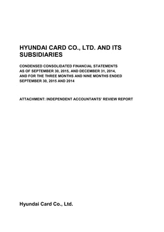 HYUNDAI CARD CO., LTD. AND ITS
SUBSIDIARIES
CONDENSED CONSOLIDATED FINANCIAL STATEMENTS
AS OF SEPTEMBER 30, 2015, AND DECEMBER 31, 2014,
AND FOR THE THREE MONTHS AND NINE MONTHS ENDED
SEPTEMBER 30, 2015 AND 2014
ATTACHMENT: INDEPENDENT ACCOUNTANTS’ REVIEW REPORT
Hyundai Card Co., Ltd.
 